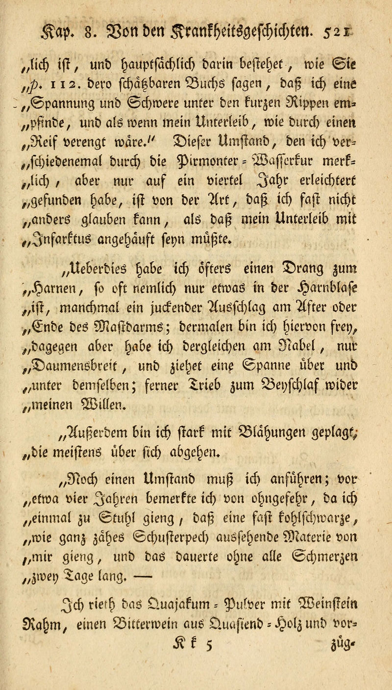 // ^a^ 8. 5>ött ben ^ranf^c{tggefi$tcf;tett. 521: üd) ijT, unt) ^ouptfdc^üd) ham bejle^ef, me ©te ,/p* 112. bero fc^d|baren Sucf)ö fogen, ba^ i(^ eine „©pannung unb ©cf)n)ere unüer ben fnt^en Slippen em» „pftnbe, unb a{$ wenn mein Untedeib ^ mebuvd) einen ,,9ißif t>ecengt wdre.'' Siefsc Umflcinb, ben iz\) oet^ ^,fd)iebenemal burc^ bie $>irmontec = ©ajjcrfur mevh ,,{ic^ , aber nur auf ein Xfievtd ^a^t evkid)tett „gefunben ^ahe, ijl t)on ber 'Jtct, ba^ ic^ fajl nic^c „anberö glauben fann, a{$ ba$ mein Unterleib mit ^,3nfarftu^ angekauft fet)n mü^te* „Iteberbieö ^abe ii) öftere einen S)rang |unt '^,^atnen, fo oft nemlic^ nur etmoö in ber ^arnbkfe ,,ij!, manchmal ein jucfenber Ün^fdjiag am Alfter ober ,;€nbe be6 SKajlbarm^; bermalen bin ic^ §iert)on frei;, ^^bagegen aber i^abe id) bergteic^en am dlabei, nur ,,©aumen6brett, unb ^ie^^et eine Spanne über unb ,,unter bemfelben; ferner Irieb ^um Sej;fd}laf t^iber ,^meinen 5BtlIen* „Tfu^erbem bin id) jlarf mit S(d§ungett gepfagf; ,;bie meifienö über ftc^ abgeben. ,/3lo(i) einen Umjlanb mu^ ic^ anfüf^ren; ^or „etr^a x>iev Saferen bemerfte icb t)on ot^ngefe^r, ba id) „einmal ^u ©tu^l gieng / ba^ eine faf^ fof>lfd}n)ar|e, „n)ie ganj jd^eö ©d)ujlerped) auöfel^enbe 5)Iaterie 'oon ,,mir gieng, unb ba$ bauerte ol^ne alle @d)meräm „^mi) 3:age lang, — ^cb tiet^ boö Öuajafum = ^ui'oev mit 5Beinj?e(n 3\a^m, einen Sitterruein au^ Üuufienb ^ »^pclj unb t>or^
