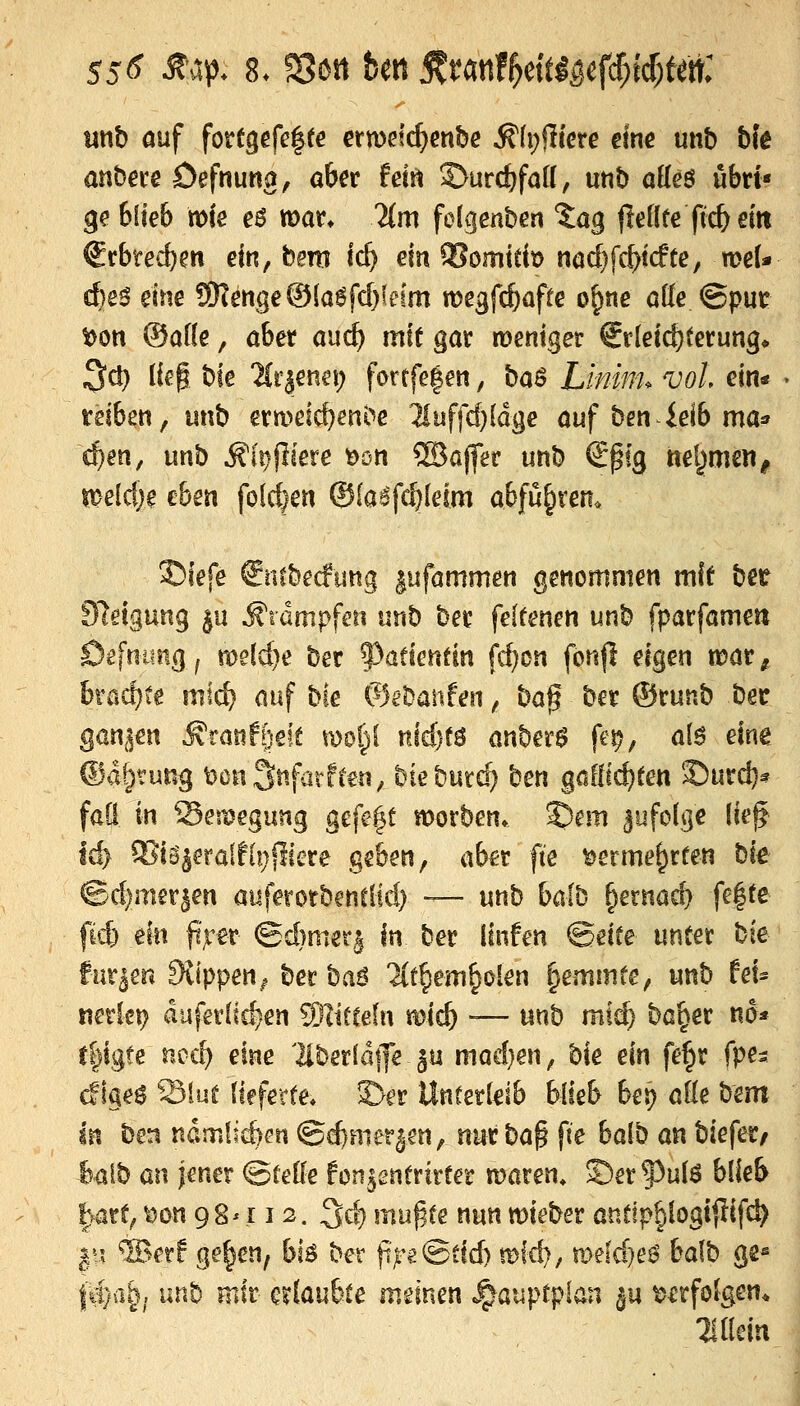 mb auf fortgefe|(€ ermelc^enbe ^(pfltere eine unb bfe anba-e Defnuna, aber hin ^urc^faK, unb aüe$ ubrt« ge blieb mfe e^ mar* Um folgenben 'Jag fleOfe (tc& eitt 6rbtecbert ein, bem ic^ ein ^omttb na($fc^t(fte, n?eU cfee^ eine 9)?enge®(a6frf)feim megfc^afre o|)ae alle ©pur t)on ®af(e, aber auc^ mit gar mentger Erleichterung* ^d) lieg bte Hriena; fortfe|en, baS Lminu voL ein« reiben, unb er meieren i'^c ^uffd)(dge auf ben ieib mas» ^en, unb ^i^fliere t)ön ®affer unb Spfg nel^men^ meid)$ eben fofd)en ®(aifc^(eim abführen. 3Diefe €ntbecfung ^ufammen genommen mit ber Steigung gu Äidmpfeii unb ber fekenen unb fparfamett Öefuiing^ me(d}e ber ^yatknün fd)cn fonfi eigen voat^ bmd)te mic^ auf bie &it!anten, ba^ ber ®runb ber ganzen ^ranf^'eit mop nid)f^ anber^ fei?, a(ö eine @%ung t)on3nfiirfren, bieburd) cen göflic^ten S5urc^? fad in Seitjegung gefe|t morben. ©em ^ufolge (ie^ ld> 9JiS^eralfi!)fiiere geben, aber fte i^erme^rten bk ©d)mer|en auferotbenclid) — unb bdb §ernad) fe|te fkt ein fi;rer (£d)mer,| In ber linfen @eife unter bie fm^m Svippen^ ber baö üt^em^okn ^emmte, unb teu mxkx} duferlic^en Wlitteln micb -— unb miä) ba^er m* r|igte ncc^ eine 'llber(d|]e ju mad}en, bie ein fe^r fpes cfigeö Slut (teferte. ^er Unterleib blieb bep afle bem in ben ndmlicbfn ©(^merjen, nur ha^ fie baib an biefet/ ^alb üVi jener ©feile fon,^2ntrirter maren» ©erf^ulö blieb l}art, t5on 98^ X12. ^dj mn^te nun wieber antip§logiftifc^ |vt ®er! ge^cn, bl^ ber (t^e@dd) it^fd), mefd}e6 bafb gs^ fäjü^i unb mir erlaubte meinen «,^auptplan ju verfolgen* Tillein