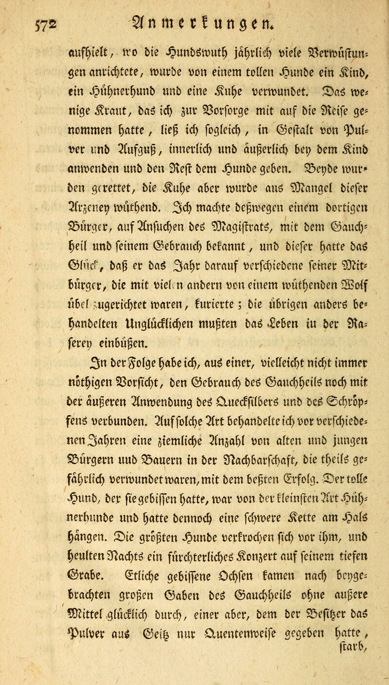 auffielt, ito bte ^unbötDut^ ja^rlief) t)te{e Sl^ewujlum $cnannd)tete, muvbe von einem tollen ^imbe ein ^tnt>, ein »5>«f)ner^unb unb eine ^«^e \)et:tt)unbet. ^ai tt)e* nige ^taiit, ba6 tc^ jur 33orforge mit auf bie Steife ge* nommen ^atte, lieg id) fogfeic^, in (Sej^alt \Jon ^uf* WC unb 2(ufpg, innerlich unb augetrlidj U\) bem ^inb anmenben unb ben iHefl bem ^unbe geben, S5epbe mur» ben gerettet, bie ^u^e aber tt)urbe auö £Oianget biefec ^fcgene^ itmt^enb, 3c^ mad)te begn)egen einem bortigcn Bürger, auf 2{nfuc^en beö 93tagi|Ii'at^, mit bem ©auc^- ^eil unb feinem ©ebraucf) begannt, unb biefec i^atte ba$ &ind, ba$ er bai ^a^v barauf Dcrfc^iebene fetner 93Zit* burger/ bie mit \jie(cn anbern \)on einem n?utf)enben ?So{f ubef r'ugeric^tet njaren, furierte; bk iibrigen anberö be« Baubeiten Ungtucfüc^en mußten ba6 ^iehm in ber Sta- ferei; einbüßen. 3« ö^t^ Solge ^abe ic^, auö einer, tJieUetc^t nid)t immer not^igen SSorftc^t, ben ©ebrauc^ be^ (5}aud)^ei(^ noc^ mir ter auferen 2(nn)enbung be^ Cluecfftlberö unb be^ @c^rop^ fen6 verbunben, 2(uffolc^e 2itt be^anbelte id) \)or \)eifc^iebe^ nen Sauren eine gtemlic^e ^Cnja^I \)on alten unb jungen S3urgern mb ?5auern in ber S^ac^barfe^ßft, bie ti)eiH ge* far)rHc^ V)ei'tt)unbetit)aren,mit bem bebten (Erfofg. .^'ertoEe ^unb, ber ftegebiffen^atte,tt)ar von berf(etn|Ien2Ct't^tif)^ ner&unbe unb r)atte bennoc^ eine fd)m\:e ^ette am -ipal^ fangen, ©ie größten ^unbe \)erfrod)en fi'c^ vor tf)m, unb beulten 3flacf)tö ein fürc^terlic^eö ^onjert auf feinem tiefen ©rabe. (ltiid)e gebiJT^ne Oc^fen famen nac^ beige- brachten großen @aben beö &and)^di^ o^ne augere fDZittef ,gfucf(tc^ burc^, einer aber, bem ber S3eft^er ba^ Pulver auö ©ei^ nur Cluentenn^eife Qe^ehen fyme, ftarb.