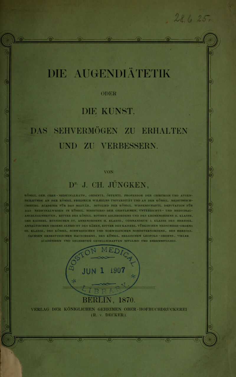 ■ .^SN. '£}> .^- DIE AUGENDIÄTETIK ODER DIE KUNST. DAS SEHVERMÖGEN ZU ERHALTEN UNI) ZU VERBESSERN. VON D J. GH. JÜNGKEN, KÖNIGL. GEH. OBER - MEDICINALRATH, ORDENTL. ÖFFENTL. PROFESSOR DER CHIRURGIE UNO AUGEN- HEILKUNDE AN DER KÖNIGL. FRIEDRICH WILHELMS UNIVERSITÄT UND AN »ER KÖNIGL. MEDICINISCH- CHIRURG. ACADEMIE FÜR DAS MILITÄR, »nTGLIED DER KÖNIGL. WISSENS! HAFTL. DEPUTATION FÜR DAS MEDICINALWESEN IM KÖNIGL. SnNISTERIO DER GEISTLICHEN, UNTERRICHTS- UND BIEDICINAL- MHEITEN, RITTER DES KÖNIGL. RUTHEN ADLERORDENS UND DES KRONENORDENS II. KLASSE, DES KAISERL. RUSSISCHEN ST. ANNENORDENS II. KLASSE, COMMANDEUR I. KLASSE DES HERZOGL. ANHALTISCHEN ORDENS ALBRECHT DES KAREN, RITTER DES KAISERL. TÜRKISCHEN MEDSCHIDIE-ORDENS III. KLASSE, DES KÖNIGL. SCHWEDISCHEN UND NORWEGISCHEN NORDSTERNORDENS, DES HERZOGL. SACHSEN ERNESTINISCHEN HAUSORDENS, DES KÖNIGL. BELGISCHEN LEOPOLD - ORDENS , VIELER AI ADEMIEEN UND GELEHRTEN GESELLSCHAFTEN MITGLIED HND EHRENMITGLIED. $;t&&> BERLIN, 1870. VERLAG DKK KÖNIGLICHEN GEHEIMEN OBER - HOFBUCHDRUCKEREI (R. v. DECKER). -&' ■&,- ywj -«©