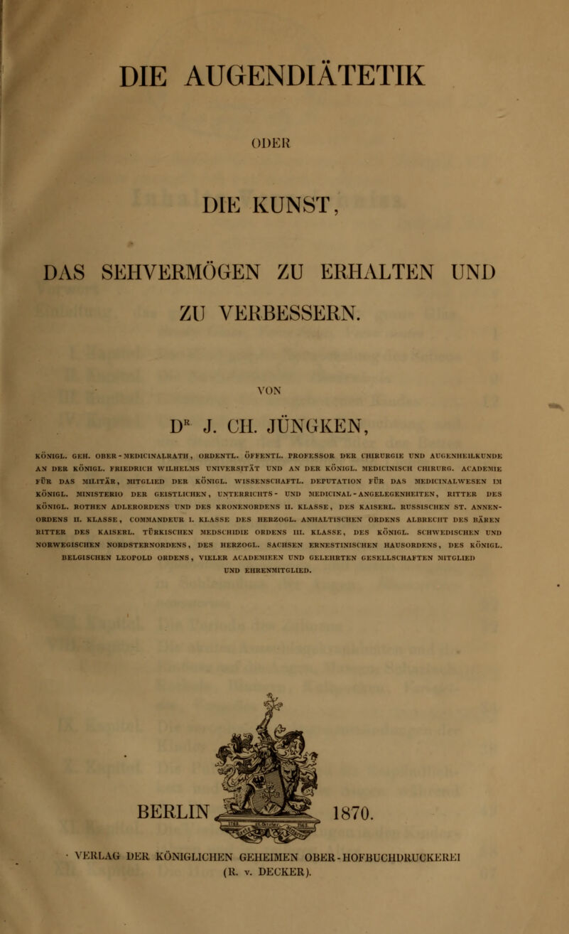 DIE AUGENDIÄTETIK ODER DIE KUNST, DAS SEHVERMÖGEN ZU ERHALTEN UNI) ZU VERBESSERN. VON DB J. CH. JÜNGKEN, KÖNIOL. GEH. OBKR - BIEDICINALKATH , ORDENTL. ÖFFENTL. PROFESSOR »ER CHIRURGIE UND AUGENHEILKUNDE AN DER KÖNIGL. FRIEDRICH WILHELMS UNIVERSITÄT UND AN DER KÖNIGL. MEDICINISCIl CHIRUKG. ACADEMIE FÜR DAS MILITÄR, MITGLIED DER KONIGL. WISSENSCHAFT!. DEPUTATION FÜR DAS MEDK INALWESEN IM KÖNIGL. MINISTERIO DER GEISTLICHEN, UNTERRICHTS- UND MEDICINAL - ANGELEGENHEITEN, RITTER DES KÖNIGL. ROTHEN ADLERORDENS UND DES KRONENORDENS II. KLASSE, DES KA1SERL. RUSSISCHEN ST. ANNEN- ORDENS II. KLASSE, COMMANDEUR I. KLASSE DES HEHZOGL. ANHALTISCHEN ORDENS ALBRECHT DES BÄREN RITTER DES KAISERL. TÜRKISCHEN MEDSCHIDIE ORDENS III. KLASSE, DES KONIGL. SCHWEDISCHEN UNI) NORWEGISCHEN NORDSTERNORDENS, DES HERZOGL. SACHSEN ERNESTINISCHEN HAUSORDENS, DES KONIGL. BELGISCHEN LEOPOLD ORDENS, VIELER ACADEMIEEN UND GELEHRTEN GESELLSCHAFTEN MITGLIED UND EHRENMITGLIED. berlin jmmm^ ksto. VERLAG DER KÖNIGLICHEN GEHEIMEN OBER-HOFBUCHDRUCKEREI (R. v. DECKER).