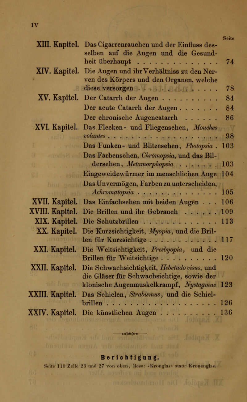 Seite XIII. Kapitel. Das Cigarrenrauchen und der Einfluss des- selben auf die Augen und die Gesund- heit überhaupt 74 XIV. Kapitel. Die Augen und ihrVerhältniss zu den Ner- ven des Körpers und den Organen, welche diese versorgen 78 XV. Kapitel. Der Catarrh der Augen 84 Der acute Catarrh der Augen 84 Der chronische Augencatarrh 86 XVI. Kapitel. Das Flecken- und Fliegensehen, Mouches volantes 98 Das Funken- und Blitzesehen, Photopsia . 103 Das Farbensehen, Chromopsia, und das Bil- dersehen, Metamorphopsia 103 Eingeweidewürmer im menschlichen Auge 104 Das Unvermögen, Farben zu unterscheiden, Achromatopsia 105 XVII. Kapitel. Das Einfachsehen mit beiden Augen ... 106 XVIII. Kapitel. Die Brillen und ihr Gebrauch 109 XIX. Kapitel. Die Schutzbrillen 113 XX. Kapitel. Die Kurzsichtigkeit, Myopia, und die Bril- len für Kurzsichtige 117 XXI. Kapitel. Die Weitsichtigkeit, Presbyopia, und die Brillen für Weitsichtige 120 XXII. Kapitel. Die Schwachsichtigkeit, Hebetudovisus, und die Gläser für Schwachsichtige, sowie der klonische Augenmuskelkrampf, Nystagmus 123 XXIII. Kapitel. Das Schielen, Strabismus, und die Schiel- brillen 126 XXIV. Kapitel. Die künstlichen Augen 136 &Kc Berichtigung. Seite 110 Zeile 23 und 27 von oben, liess: »Kron^kis« stntt: Kronen»l;i