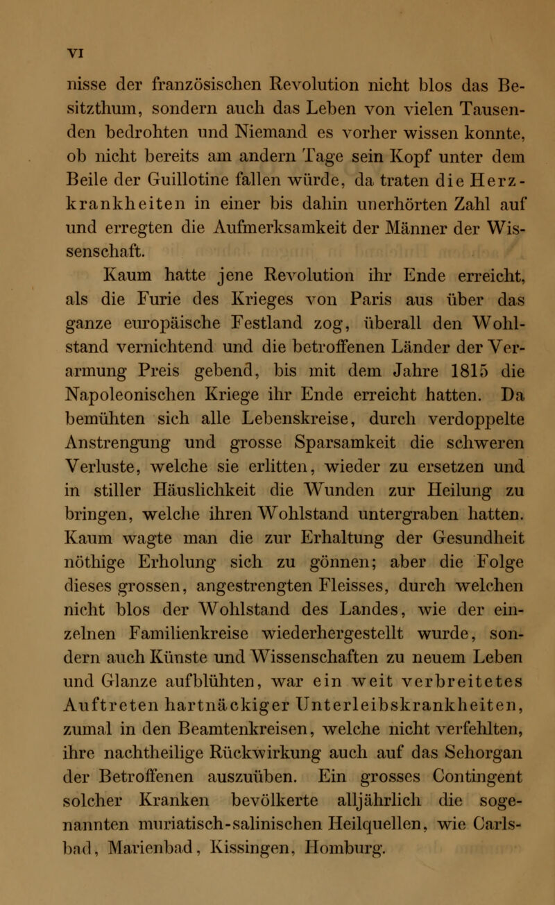 nisse der französischen Revolution nicht blos das Be- sitzthum, sondern auch das Leben von vielen Tausen- den bedrohten und Niemand es vorher wissen konnte, ob nicht bereits am andern Tage sein Kopf unter dem Beile der Guillotine fallen würde, da traten die Herz- krankheiten in einer bis dahin unerhörten Zahl auf und erregten die Aufmerksamkeit der Männer der Wis- senschaft. Kaum hatte jene Revolution ihr Ende erreicht, als die Furie des Krieges von Paris aus über das ganze europäische Festland zog, überall den Wohl- stand vernichtend und die betroffenen Länder der Ver- armung Preis gebend, bis mit dem Jahre 1815 die Napoleonischen Kriege ihr Ende erreicht hatten. Da bemühten sich alle Lebenskreise, durch verdoppelte Anstrengung und grosse Sparsamkeit die schweren Verluste, welche sie erlitten, wieder zu ersetzen und in stiller Häuslichkeit die Wunden zur Heilung zu bringen, welche ihren Wohlstand untergraben hatten. Kaum wagte man die zur Erhaltung der Gesundheit nöthige Erholung sich zu gönnen; aber die Folge dieses grossen, angestrengten Fleisses, durch welchen nicht blos der Wohlstand des Landes, wie der ein- zelnen Familienkreise wiederhergestellt wurde, son- dern auch Künste und Wissenschaften zu neuem Leben und Glänze aufblühten, war ein weit verbreitetes Auftreten hartnäckiger Unterleibskrankheiten, zumal in den Beamtenkreisen, welche nicht verfehlten, ihre nachtheilige Rückwirkung auch auf das Sehorgan der Betroffenen auszuüben. Ein grosses Contingent solcher Kranken bevölkerte alljährlich die soge- nannten muriatisch-salinischen Heilquellen, wie Carls- bnd, Marienbad, Kissingen, Homburg.