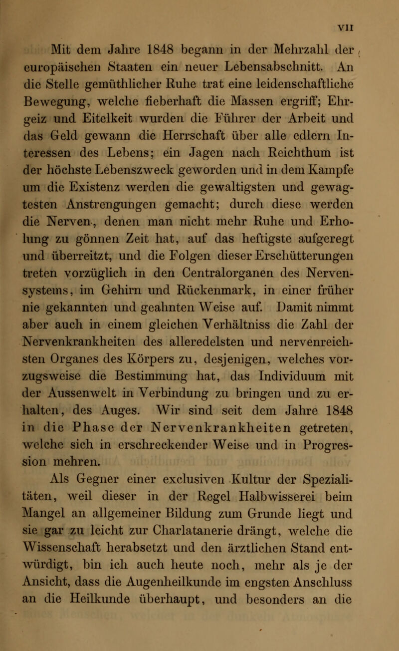 Mit dem Jahre 1848 begann in der Mehrzahl der europäischen Staaten ein neuer Lebensabschnitt. An die Stelle geinüthlicher Ruhe trat eine leidenschaftliche Bewegung, welche fieberhaft die Massen ergriff; Ehr- geiz und Eitelkeit wurden die Führer der Arbeit und das Geld gewann die Herrschaft über alle edlern In- teressen des Lebens; ein Jagen nach Reichthum ist der höchste Lebenszweck geworden und in dem Kampfe um die Existenz werden die gewaltigsten und gewag- testen Anstrengungen gemacht; durch diese werden die Nerven, denen man nicht mehr Ruhe und Erho- lung zu gönnen Zeit hat, auf das heftigste aufgeregt und überreitzt, und die Folgen dieser Erschütterungen treten vorzüglich in den Centralorganen des Nerven- systems, im Gehirn und Rückenmark, in einer früher nie gekannten und geahnten Weise auf. Damit nimmt aber auch in einem gleichen Verhältniss die Zahl der Nervenkrankheiten des alleredelsten und nervenreich- sten Organes des Körpers zu, desjenigen, welches vor- zugsweise die Bestimmung hat, das Individuum mit der Aussenwelt in Verbindung zu bringen und zu er- halten, des Auges. Wir sind seit dem Jahre 1848 in die Phase der Nervenkrankheiten getreten, welche sich in erschreckender Weise und in Progres- sion mehren. Als Gegner einer exclusiven Kultur der Speziali- täten, weil dieser in der Regel Halbwisserei beim Mangel an allgemeiner Bildung zum Grunde liegt und sie gar zu leicht zur Charlatanerie drängt, welche die Wissenschaft herabsetzt und den ärztlichen Stand ent- würdigt, bin ich auch heute noch, mehr als je der Ansicht, dass die Augenheilkunde im engsten Anschluss an die Heilkunde überhaupt, und besonders an die