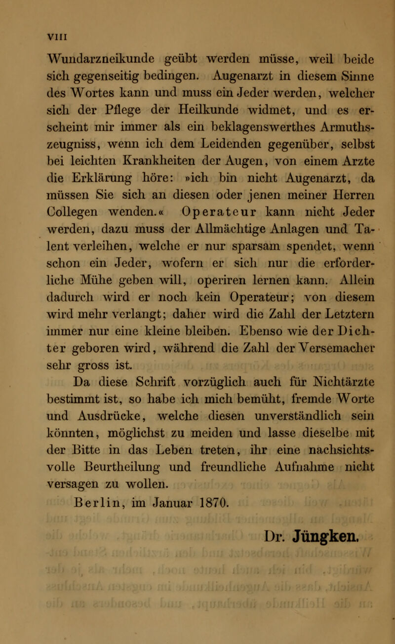 Wundarzneikunde geübt werden müsse, weil beide sich gegenseitig bedingen. Augenarzt in diesem Sinne des Wortes kann und muss ein Jeder werden, welcher sich der Pflege der Heilkunde widmet, und es er- scheint mir immer als ein beklagenswerthes Armuths- zeugniss, wenn ich dem Leidenden gegenüber, selbst bei leichten Krankheiten der Augen, von einem Arzte die Erklärung höre: »ich bin nicht Augenarzt, da müssen Sie sich an diesen oder jenen meiner Herren Collegen wenden.« Operateur kann nicht Jeder werden, dazu muss der Allmächtige Anlagen und Ta- lent verleihen, welche er nur sparsam spendet, wenn schon ein Jeder, wofern er sich nur die erforder- liche Mühe geben will, operiren lernen kann. Allein dadurch wird er noch kein Operateur; von diesem wird mehr verlangt; daher wird die Zahl der Letztern immer nur eine kleine bleiben. Ebenso wie der Dich- ter geboren wird, während die Zahl der Versemacher sehr gross ist. Da diese Schrift vorzüglich auch für Nichtärzte bestimmt ist, so habe ich mich bemüht, fremde Worte und Ausdrücke, welche diesen unverständlich sein könnten, möglichst zu meiden und lasse dieselbe mit der Bitte in das Leben treten, ihr eine nachsichts- volle Beurtheilung und freundliche Aufnahme nicht versagen zu wollen. Berlin, im Januar 1870. ür. Jüngken.