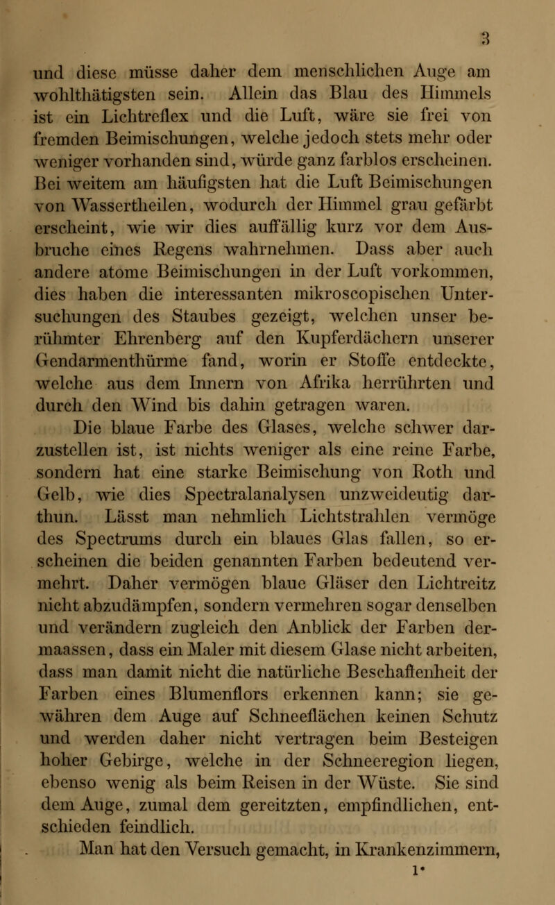 und diese müsse daher dem menschlichen Auge am wohlthätigsten sein. Allein das Blau des Himmels ist ein Lichtreflex und die Luft, wäre sie frei von fremden Beimischungen, welche jedoch stets mehr oder weniger vorhanden sind, würde ganz farblos erscheinen. Bei weitem am häufigsten hat die Luft Beimischungen von Wasscrtheilen, wodurch der Himmel grau gefärbt erscheint, wie wir dies auffällig kurz vor dem Aus- bruche eines Regens wahrnehmen. Dass aber auch andere atome Beimischungen in der Luft vorkommen, dies haben die interessanten mikroscopischen Unter- suchungen des Staubes gezeigt, welchen unser be- rühmter Ehrenberg auf den Kupferdächern unserer Gendarmenthürme fand, worin er Stoffe entdeckte, welche aus dem Innern von Afrika herrührten und durch den Wind bis dahin getragen waren. Die blaue Farbe des Glases, welche schwer dar- zustellen ist, ist nichts weniger als eine reine Farbe, sondern hat eine starke Beimischung von Roth und Gelb, wie dies Spectralanalysen unzweideutig dar- thun. Lässt man nehmlich Lichtstrahlen vermöge des Spectrums durch ein blaues Glas fallen, so er- scheinen die beiden genannten Farben bedeutend ver- mehrt. Daher vermögen blaue Gläser den Lichtreitz nicht abzudämpfen, sondern vermehren sogar denselben und verändern zugleich den Anblick der Farben der- maassen, dass ein Maler mit diesem Glase nicht arbeiten, dass man damit nicht die natürliche Beschaöenheit der Farben eines Blumenflors erkennen kann; sie ge- währen dem Auge auf Schneeflächen keinen Schutz und werden daher nicht vertragen beim Besteigen hoher Gebirge, welche in der Schneeregion liegen, ebenso wenig als beim Reisen in der Wüste. Sie sind dem Auge, zumal dem gereitzten, empfindlichen, ent- schieden feindlich. Man hat den Versuch gemacht, in Krankenzimmern, l*