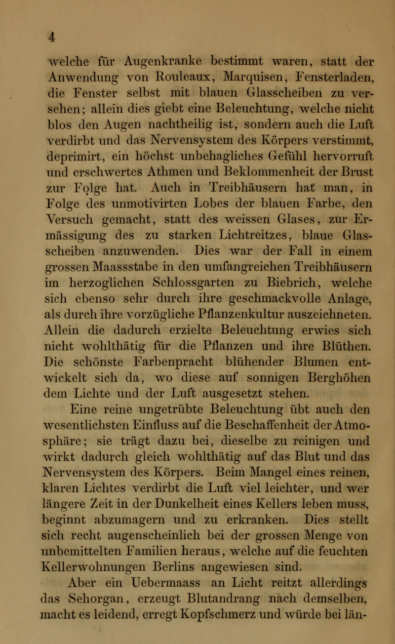 welche für Augenkranke bestimmt waren, statt der Anwendung von Rouleaux, Marquisen, Fensterladen, die Fenster selbst mit blauen Glasscheiben zu ver- sehen; allein dies giebt eine Beleuchtung, welche nicht blos den Augen nachtheilig ist, sondern auch die Luft verdirbt und das Nervensystem des Körpers verstimmt, deprimirt, ein höchst unbehagliches Gefühl hervorruft und erschwertes Athmen und Beklommenheit der Brust zur Folge hat. Auch in Treibhäusern hat man, in Folge des unmotivirten Lobes der blauen Farbe, den Versuch gemacht, statt des weissen Glases, zur Er- mässigung des zu starken Lichtreitzes, blaue Glas- scheiben anzuwenden. Dies war der Fall in einem grossen Maassstabe in den umfangreichen Treibhäusern im herzoglichen Schlossgarten zu Biebrich, welche sich ebenso sehr durch ihre geschmackvolle Anlage, als durch ihre vorzügliche Pflanzenkultur auszeichneten. Allein die dadurch erzielte Beleuchtung erwies sich nicht wohlthätig für die Pflanzen und ihre Blüthen. Die schönste Farbenpracht blühender Blumen ent- wickelt sich da, wo diese auf sonnigen Berghöhen dem Lichte und der Luft ausgesetzt stehen. Eine reine ungetrübte Beleuchtung übt auch den wesentlichsten Einfluss auf die Beschaffenheit der Atmo- sphäre; sie trägt dazu bei, dieselbe zu reinigen und wirkt dadurch gleich wohlthätig auf das Blut und das Nervensystem des Körpers. Beim Mangel eines reinen, klaren Lichtes verdirbt die Luft viel leichter, und wer längere Zeit in der Dunkelheit eines Kellers leben muss, beginnt abzumagern und zu erkranken. Dies stellt sich recht augenscheinlich bei der grossen Menge von unbemittelten Familien heraus, welche auf die feuchten Kellerwohnungen Berlins angewiesen sind. Aber ein Uebermaass an Licht reitzt allerdings das Sehorgan, erzeugt Blutandrang nach demselben, macht es leidend, erregt Kopfschmerz und würde bei län-