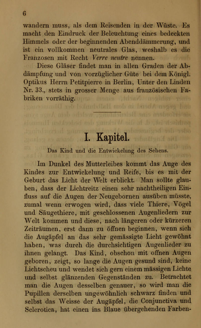 wandern muss, als dem Reisenden in der Wüste. Es macht den Eindruck der Beleuchtung eines bedeckten Himmels oder der beginnenden Abenddämmerung, und ist ein vollkommen neutrales Glas, weshalb es die Franzosen mit Recht Verre nentre nennen. Diese Gläser findet man in allen Graden der Ab- dämpfung und von vorzüglicher Güte bei dem Königl. Optikus Herrn Petitpierre in Berlin, Unter den Linden Nr. 33., stets in grosser Menge aus französischen Fa- briken vorräthig. I. Kapitel. Das Kind und die Entwickelung des Sehens. Im Dunkel des Mutterleibes kommt das Auge des Kindes zur Entwickelung und Reife, bis es mit der Geburt das Licht der Welt erblickt. Man sollte glau- ben, dass der Lichtreitz einen sehr nachtheiligen Ein- fluss auf die Augen der Neugebornen ausüben müsste, zumal wenn erwogen wird, dass viele Thiere, Vögel und Säugethiere, mit geschlossenen Augenliedern zur Welt kommen und diese, nach längeren oder kürzeren Zeiträumen, erst dann zu öffnen beginnen, wenn sich die Augäpfel an das sehr gemässigte Licht gewöhnt haben, was durch die durchsichtigen Augenlieder zu ihnen gelangt. Das Kind, obschon mit offnen Augen geboren, zeigt, so lange die Augen gesund sind, keine Lichtscheu und wendet sich gern einem massigen Lichte und selbst glänzenden Gegenständen zu. Betrachtet man die Augen desselben genauer, so wird man die Pupillen derselben ungewöhnlich schwarz finden und selbst das Weisse der Augäpfel, die Conjunctiva und Sclerotica, hat einen ins Blaue übergehenden Farben-