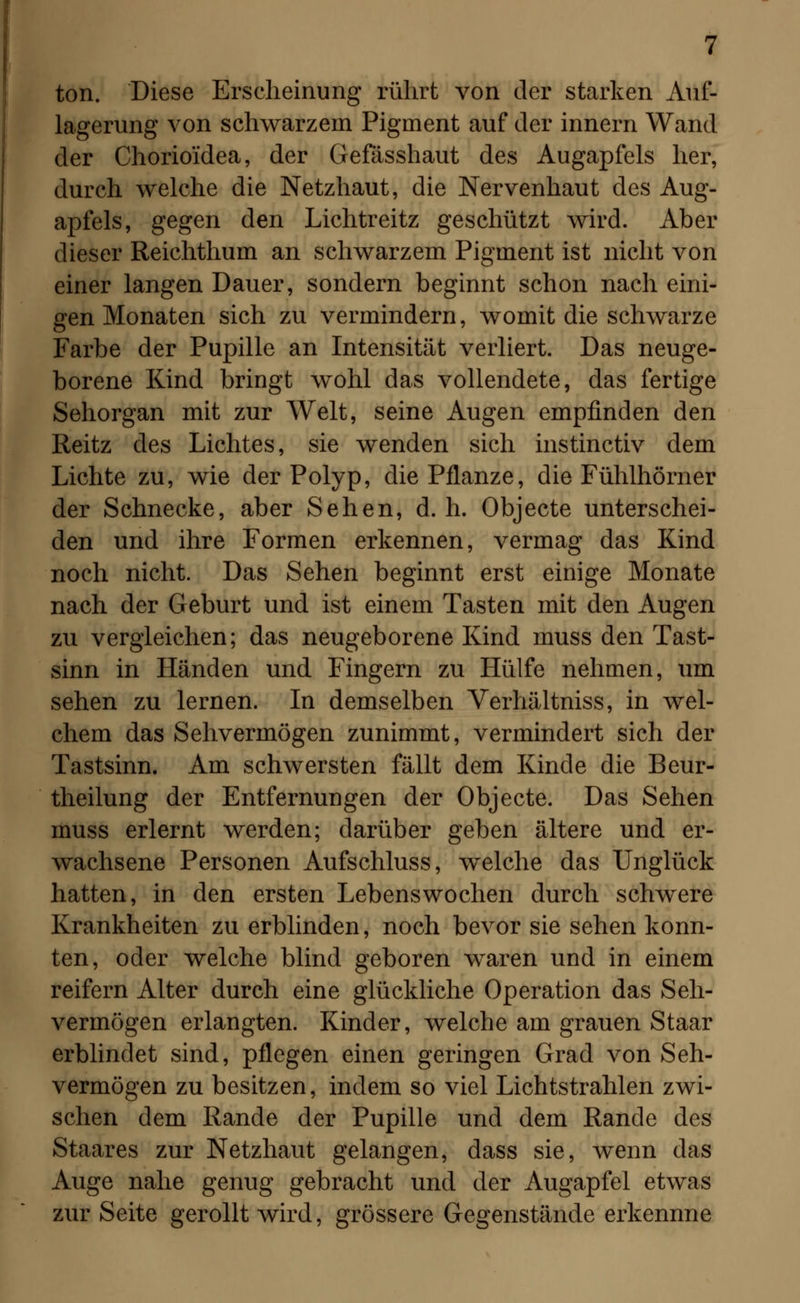 ton. Diese Erscheinung rührt von der starken Auf- lagerung von schwarzem Pigment auf der innern Wand der Chorioidea, der Gefässhaut des Augapfels her, durch welche die Netzhaut, die Nervenhaut des Aug- apfels, gegen den Lichtreitz geschützt wird. Aber dieser Reichthum an schwarzem Pigment ist nicht von einer langen Dauer, sondern beginnt schon nach eini- gen Monaten sich zu vermindern, womit die schwarze Farbe der Pupille an Intensität verliert. Das neuge- borene Kind bringt wohl das vollendete, das fertige Sehorgan mit zur Welt, seine Augen empfinden den Reitz des Lichtes, sie wenden sich instinctiv dem Lichte zu, wie der Polyp, die Pflanze, die Fühlhörner der Schnecke, aber Sehen, d. h. Objecte unterschei- den und ihre Formen erkennen, vermag das Kind noch nicht. Das Sehen beginnt erst einige Monate nach der Geburt und ist einem Tasten mit den Augen zu vergleichen; das neugeborene Kind muss den Tast- sinn in Händen und Fingern zu Hülfe nehmen, um sehen zu lernen. In demselben Verhältniss, in wel- chem das Sehvermögen zunimmt, vermindert sich der Tastsinn. Am schwersten fällt dem Kinde die Beur- theilung der Entfernungen der Objecte. Das Sehen muss erlernt werden; darüber geben ältere und er- wachsene Personen Aufschluss, welche das Unglück hatten, in den ersten Lebenswochen durch schwere Krankheiten zu erblinden, noch bevor sie sehen konn- ten, oder welche blind geboren waren und in einem reifern Alter durch eine glückliche Operation das Seh- vermögen erlangten. Kinder, welche am grauen Staar erblindet sind, pflegen einen geringen Grad von Seh- vermögen zu besitzen, indem so viel Lichtstrahlen zwi- schen dem Rande der Pupille und dem Rande des Staares zur Netzhaut gelangen, dass sie, wenn das Auge nahe genug gebracht und der Augapfel etwas zur Seite gerollt wird, grössere Gegenstände erkennne