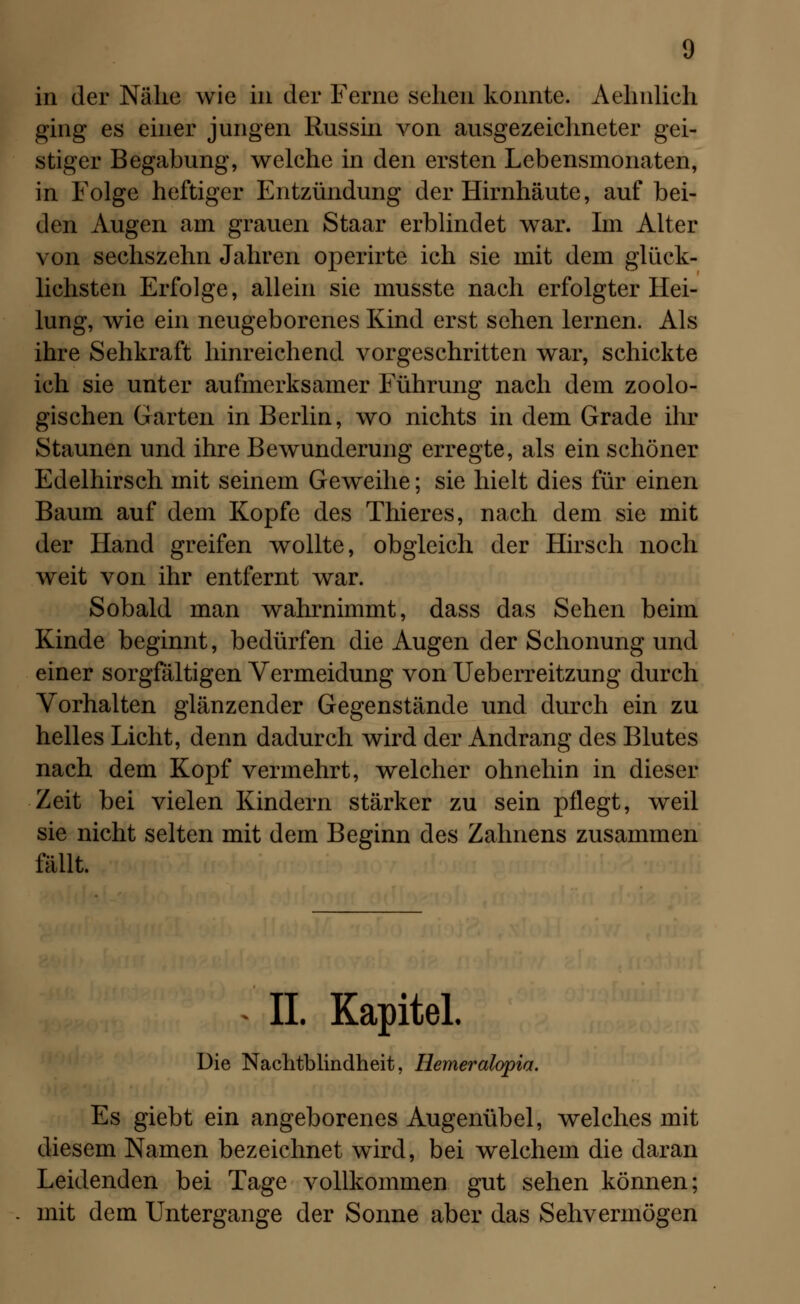 in der Nähe wie in der Ferne sehen konnte. Aehnlich ging es einer jungen Russin von ausgezeichneter gei- stiger Begabung, welche in den ersten Lebensmonaten, in Folge heftiger Entzündung der Hirnhäute, auf bei- den Augen am grauen Staar erblindet war. Im Alter von sechszehn Jahren operirte ich sie mit dem glück- lichsten Erfolge, allein sie musste nach erfolgter Hei- lung, wie ein neugeborenes Kind erst sehen lernen. Als ihre Sehkraft hinreichend vorgeschritten war, schickte ich sie unter aufmerksamer Führung nach dem zoolo- gischen Garten in Berlin, wo nichts in dem Grade ihr Staunen und ihre Bewunderung erregte, als ein schöner Edelhirsch mit seinem Geweihe; sie hielt dies für einen Baum auf dem Kopfe des Thieres, nach dem sie mit der Hand greifen wollte, obgleich der Hirsch noch weit von ihr entfernt war. Sobald man wahrnimmt, dass das Sehen beim Kinde beginnt, bedürfen die Augen der Schonung und einer sorgfältigen Vermeidung von Ueberreitzung durch Vorhalten glänzender Gegenstände und durch ein zu helles Licht, denn dadurch wird der Andrang des Blutes nach dem Kopf vermehrt, welcher ohnehin in dieser Zeit bei vielen Kindern stärker zu sein pflegt, weil sie nicht selten mit dem Beginn des Zahnens zusammen fällt. IL Kapitel Die Nachtblindheit, Hemeralopia. Es giebt ein angeborenes Augenübel, welches mit diesem Namen bezeichnet wird, bei welchem die daran Leidenden bei Tage vollkommen gut sehen können; mit dem Untergange der Sonne aber das Sehvermögen