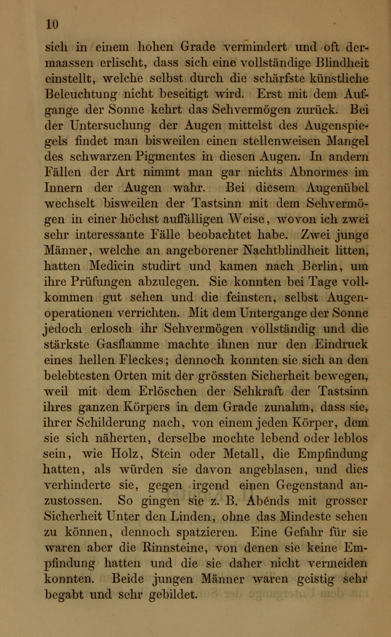 sich in einein hohen Grade vermindert und oft der- maassen erlischt, dass sich eine vollständige Blindheit einstellt, welche selbst durch die schärfste künstliche Beleuchtung nicht beseitigt wird. Erst mit dem Auf- gange der Sonne kehrt das Sehvermögen zurück. Bei der Untersuchung der Augen mittelst des Augenspie- gels findet man bisweilen einen stellenweisen Mangel des schwarzen Pigmentes in diesen Augen. In andern Fällen der Art nimmt man gar nichts Abnormes im Innern der Augen wahr. Bei diesem Augenübel wechselt bisweilen der Tastsinn mit dem Sehvermö- gen in einer höchst auffälligen Weise, wovon ich zwei sehr interessante Fälle beobachtet habe. Zwei junge Männer, welche an angeborener Nachtblindheit litten, hatten Medicin studirt und kamen nach Berlin, um ihre Prüfungen abzulegen. Sie konnten bei Tage voll- kommen gut sehen und die feinsten, selbst Augen- operationen verrichten. Mit dem Untergange der Sonne jedoch erlosch ihr Sehvermögen vollständig und die stärkste Gasflamme machte ihnen nur den Eindruck eines hellen Fleckes; dennoch konnten sie sich an den belebtesten Orten mit der grössten Sicherheit bewegen, weil mit dem Erlöschen der Sehkraft der Tastsinn ihres ganzen Körpers in dem Grade zunahm, dass sie, ihrer Schilderung nach, von einem jeden Körper, dem sie sich näherten, derselbe mochte lebend oder leblos sein, wie Holz, Stein oder Metall, die Empfindung hatten, als würden sie davon angeblasen, und dies verhinderte sie, gegen irgend einen Gegenstand an- zustossen. So gingen sie z. B. Abends mit grosser Sicherheit Unter den Linden, ohne das Mindeste sehen zu können, dennoch spatzieren. Eine Gefahr für sie waren aber die Rinnsteine, von denen sie keine Em- pfindung hatten und die sie daher nicht vermeiden konnten. Beide jungen Männer waren geistig sehr begabt und sehr gebildet.