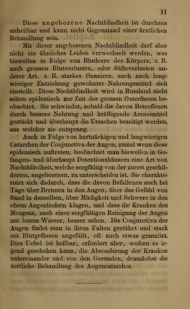 Diese angeborene Nachtblindheit ist durchaus unheilbar und kann nicht Gegenstand einer ärztlichen Behandlung sein. Mit dieser angeborenen Nachtblindheit darf aber nicht ein ähnliches Leiden verwechselt werden, was bisweilen in Folge von Blutleere des Körpers, z. B. nach grossen Blutverlusten, oder Säfteverlusten an- derer Art, z. B. starkes Onaniren, auch nach lang- wieriger Entziehung gewohnter Nahrungsmittel sich einstellt. Diese Nachtblindheit wird in Russland nicht selten epidemisch zur Zeit der grossen Osterfasten be- obachtet. Sie schwindet, sobald die davon Betroffenen durch bessere Nahrung und kräftigende Arzneimittel gestärkt und überhaupt die Ursachen beseitigt werden, aus welcher sie entsprang. Auch in Folge von hartnäckigen und langwierigen Catarrhen der Conjunctiva der Augen, zumal wenn diese epidemisch auftreten, beobachtet man bisweilen in Ge- fangen- und überhaupt Detentionshäusern eine Art von Nachtblindheit, welche sorgfältig von der zuerst geschil- derten, angeborenen, zu unterscheiden ist. Sie charakte- risirt sich dadurch, dass die davon Befallenen auch bei Tage über Brennen in den Augen, über das Gefühl von Sand in denselben, über Müdigkeit und Schwere in den obern Augenliedern klagen, und dass die Kranken des Morgens, nach einer sorgfältigen Reinigung der Augen mit lauem Wasser, besser sehen. Die Conjunctiva der Augen findet man in ihren Falten geröthet und stark mit Blutgefässen angefüllt, oft auch etwas granuliri Dies Uebel ist heilbar, erfordert aber, wofern es ir- gend geschehen kann, die Absonderung der Kranken untereinander und von den Gesunden, demnächst die ärztliche Behandlung des Augencatarrhes.