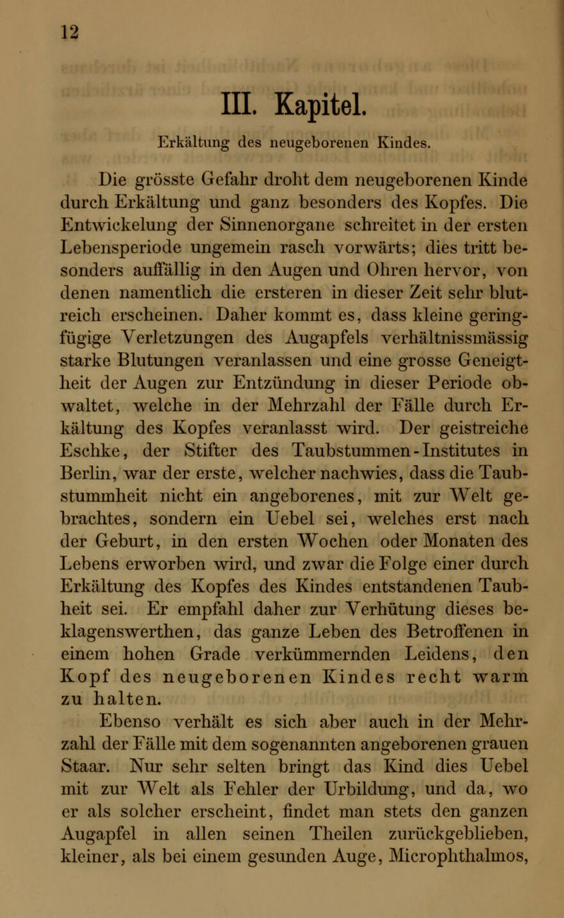 III. Kapitel. Erkältung des neugeborenen Kindes. Die grösste Gefahr droht dem neugeborenen Kinde durch Erkältung und ganz besonders des Kopfes. Die Entwickelung der Sinnenorgane schreitet in der ersten Lebensperiode ungemein rasch vorwärts; dies tritt be- sonders auffällig in den Augen und Ohren hervor, von denen namentlich die ersteren in dieser Zeit sehr blut- reich erscheinen. Daher kommt es, dass kleine gering- fügige Verletzungen des Augapfels verhältnissmässig starke Blutungen veranlassen und eine grosse Geneigt- heit der Augen zur Entzündung in dieser Periode ob- waltet, welche in der Mehrzahl der Fälle durch Er- kältung des Kopfes veranlasst wird. Der geistreiche Eschke, der Stifter des Taubstummen - Institutes in Berlin, war der erste, welcher nachwies, dass die Taub- stummheit nicht ein angeborenes, mit zur Welt ge- brachtes, sondern ein Uebel sei, welches erst nach der Geburt, in den ersten Wochen oder Monaten des Lebens erworben wird, und zwar die Folge einer durch Erkältung des Kopfes des Kindes entstandenen Taub- heit sei. Er empfahl daher zur Verhütung dieses be- klagenswerthen, das ganze Leben des Betroffenen in einem hohen Grade verkümmernden Leidens, den Kopf des neugeborenen Kindes recht warm zu halten. Ebenso verhält es sich aber auch in der Mehr- zahl der Fälle mit dem sogenannten angeborenen grauen Staar. Nur sehr selten bringt das Kind dies Uebel mit zur Welt als Fehler der Urbildung, und da, wo er als solcher erscheint, findet man stets den ganzen Augapfel in allen seinen Theilen zurückgeblieben, kleiner, als bei einem gesunden Auge, Microphthalmos,