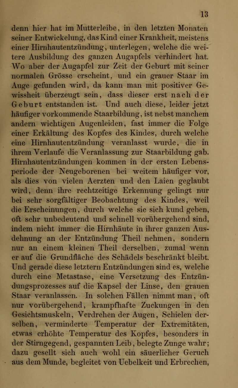 denn hier hat im Mutterleibe, in den letzten Monaten seiner Entwickelung, das Kind einer Krankheit, meistens einer Hirnhautentzündung, unterlegen, welche die wei- tere Ausbildung des ganzen Augapfels verhindert hat. Wo aber der Augapfel zur Zeit der Geburt mit seiner normalen Grösse erscheint, und ein grauer Staar im Auge gefunden wird, da kann man mit positiver Ge- wissheit überzeugt sein, dass dieser erst nach der Geburt entstanden ist. Und auch diese, leider jetzt häufiger vorkommende Staarbildung, ist nebst manchem andern wichtigen Augenleiden, fast immer die Folge einer Erkältung des Kopfes des Kindes, durchweiche eine Hirnhautentzündung veranlasst wurde, die in ihrem Verlaufe die Veranlassung zur Staarbildung gab. Hirnhautentzündungen kommen in der ersten Lebens- periode der Neugeborenen bei weitem häufiger vor, als dies von vielen Aerzten und den Laien geglaubt wird, denn ihre rechtzeitige Erkennung gelingt nur bei sehr sorgfältiger Beobachtung des Kindes, weil die Erscheinungen, durch welche sie sich kund geben, oft sehr unbedeutend und schnell vorübergehend sind, indem nicht immer die Hirnhäute in ihrer ganzen Aus- dehnung an der Entzündung Theil nehmen, sondern nur an einem kleinen Theil derselben, zumal wenn er auf die Grundfläche des Schädels beschränkt bleibt. Und gerade diese letztern Entzündungen sind es, welche durch eine Metastase, eine Versetzung des Entzün- dungsprozesses auf die Kapsel der Linse, den grauen Staar veranlassen. In solchen Fällen nimmt man, oft nur vorübergehend, krampfhafte Zuckungen in den Gesichtsmuskeln, Verdrehen der Augen, Schielen der- selben, verminderte Temperatur der Extremitäten, etwas erhöhte Temperatur des Kopfes, besonders in der Stirngegend, gespannten Leib, belegte Zunge wahr; dazu gesellt sich auch wohl ein säuerlicher Geruch aus dem Munde, begleitet von Uebelkeit und Erbrechen,