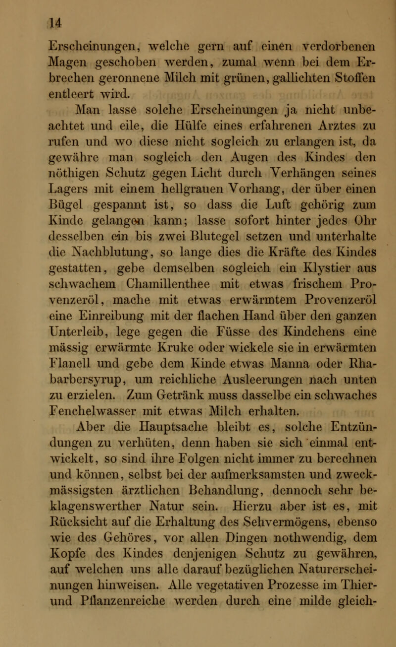 Erscheinungen, welche gern auf einen verdorbenen Magen geschoben werden, zumal wenn bei dem Er- brechen geronnene Milch mit grünen, gallichten Stoffen entleert wird. Man lasse solche Erscheinungen ja nicht unbe- achtet und eile, die Hülfe eines erfahrenen Arztes zu rufen und wo diese nicht sogleich zu erlangen ist, da gewähre man sogleich den Augen des Kindes den nöthigen Schutz gegen Licht durch Verhängen seines Lagers mit einem hellgrauen Vorhang, der über einen Bügel gespannt ist, so dass die Luft gehörig zum Kinde gelangen kann; lasse sofort hinter jedes Ohr desselben ein bis zwei Blutegel setzen und unterhalte die Nachblutung, so lange dies die Kräfte des Kindes gestatten, gebe demselben sogleich ein Klysticr aus schwachem Chamillenthee mit etwas frischem Pro- venzeröl, mache mit etwas erwärmtem Provenzeröl eine Einreibung mit der flachen Hand über den ganzen Unterleib, lege gegen die Füsse des Kindchens eine massig erwärmte Kruke oder wickele sie in erwärmten Flanell und gebe dem Kinde etwas Manna oder Rha- barbersyrup, um reichliche Ausleerungen nach unten zu erzielen. Zum Getränk muss dasselbe ein schwaches Fenchelwasser mit etwas Milch erhalten. Aber die Hauptsache bleibt es, solche Entzün- dungen zu verhüten, denn haben sie sich einmal ent- wickelt, so sind ihre Folgen nicht immer zu berechnen und können, selbst bei der aufmerksamsten und zweck- mässigsten ärztlichen Behandlung, dennoch sehr be- klagenswerther Natur sein. Hierzu aber ist es, mit Rücksicht auf die Erhaltung des Sehvermögens, ebenso wie des Gehöres, vor allen Dingen nothwendig, dem Kopfe des Kindes denjenigen Schutz zu gewähren, auf welchen uns alle darauf bezüglichen Naturerschei- nungen hinweisen. Alle vegetativen Prozesse im Thier- und Pflanzenreiche werden durch eine milde gleich-