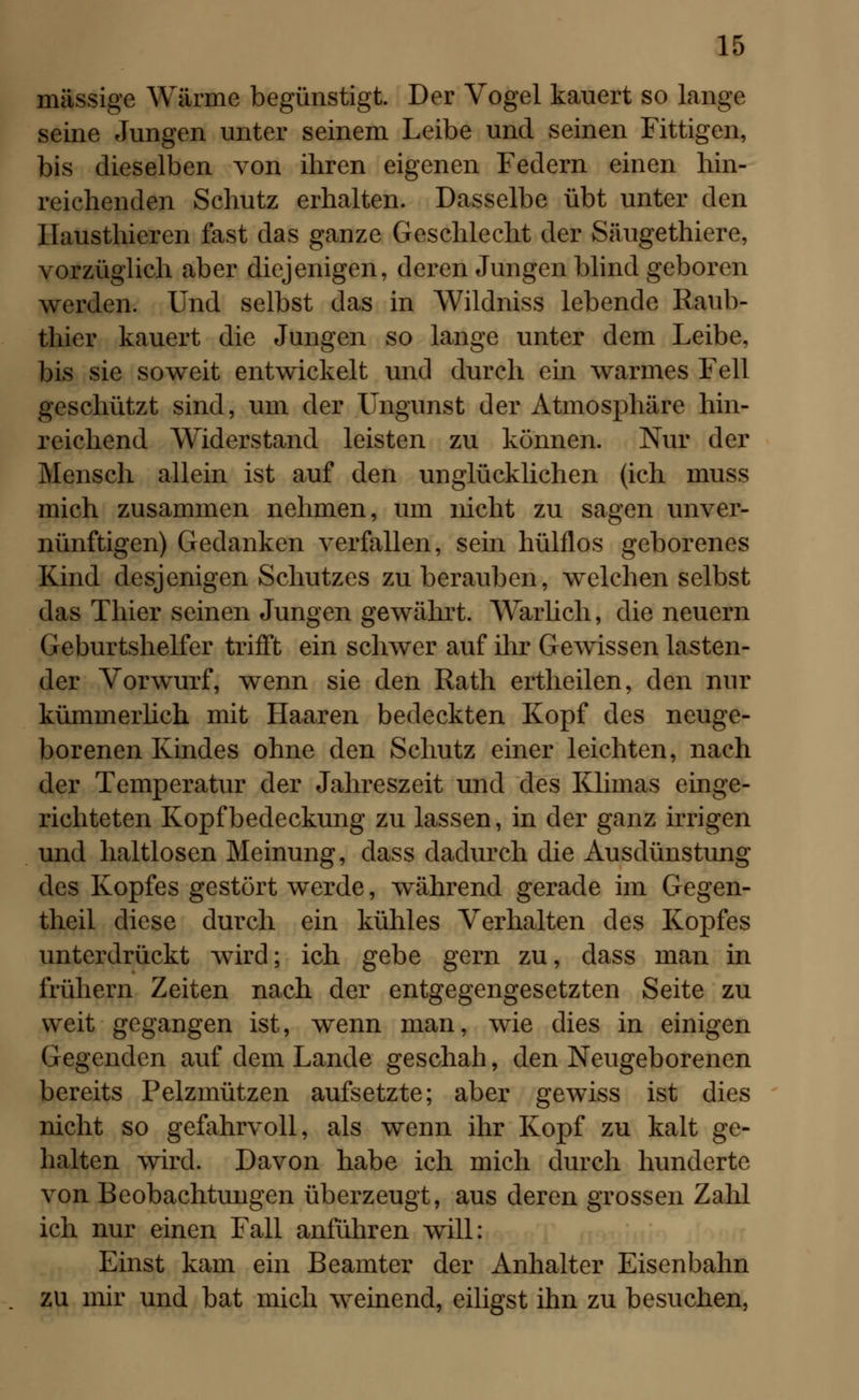 massige Wärme begünstigt. Der Vogel kauert so lange seine Jungen unter seinem Leibe und seinen Fittigen, bis dieselben von ihren eigenen Federn einen hin- reichenden Schutz erhalten. Dasselbe übt unter den Ilausthieren fast das ganze Geschlecht der Säugethiere, vorzüglich aber diejenigen, deren Jungen blind geboren werden. Und selbst das in Wildniss lebende Raub- thier kauert die Jungen so lange unter dem Leibe, bis sie soweit entwickelt und durch ein warmes Fell geschützt sind, um der Ungunst der Atmosphäre hin- reichend Widerstand leisten zu können. Nur der Mensch allein ist auf den unglücklichen (ich muss mich zusammen nehmen, um nicht zu sagen unver- nünftigen) Gedanken verfallen, sein hülflos geborenes Kind desjenigen Schutzes zu berauben, welchen selbst das Thier seinen Jungen gewährt. Warlich, die neuern Geburtshelfer trifft ein schwer auf ihr Gewissen lasten- der Vorwurf, wenn sie den Rath ertheilen, den nur kümmerlich mit Haaren bedeckten Kopf des neuge- borenen Kindes ohne den Schutz einer leichten, nach der Temperatur der Jahreszeit und des Klimas einge- richteten Kopfbedeckung zu lassen, in der ganz irrigen und haltlosen Meinung, dass dadurch die Ausdünstung des Kopfes gestört werde, während gerade im Gegen- theil diese durch ein kühles Verhalten des Kopfes unterdrückt wird; ich gebe gern zu, dass man in frühern Zeiten nach der entgegengesetzten Seite zu weit gegangen ist, wenn man, wie dies in einigen Gegenden auf dem Lande geschah, den Neugeborenen bereits Pelzmützen aufsetzte; aber gewiss ist dies nicht so gefahrvoll, als wenn ihr Kopf zu kalt ge- halten wird. Davon habe ich mich durch hunderte von Beobachtungen überzeugt, aus deren grossen Zahl ich nur einen Fall anführen will: Einst kam ein Beamter der Anhalter Eisenbahn zu mir und bat mich weinend, eiligst ihn zu besuchen,