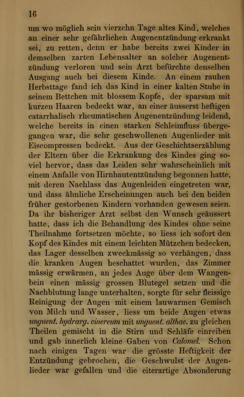 um wo möglich sein vierzehn Tage altes Kind, welches an einer sehr gefährlichen Augenentzündung erkrankt sei, zu retten, denn er habe bereits zwei Kinder in demselben zarten Lebensalter an solcher Augenent- zündung verloren und sein Arzt befürchte denselben Ausgang auch bei diesem Kinde. An einem rauhen Herbsttage fand ich das Kind in einer kalten Stube in seinem Bettchen mit blossem Kopfe, der sparsam mit kurzen Haaren bedeckt war, an einer äusserst heftigen catarrhalisch rheumatischen Augenentzündung leidend, welche bereits in einen starken Schleimfluss überge- gangen war, die sehr geschwollenen Augenlieder mit Eiscompressen bedeckt. Aus der Geschichtserzählung der Eltern über die Erkrankung des Kindes ging so- viel hervor, dass das Leiden sehr wahrscheinlich mit einem Anfalle von Hirnhautentzündung begonnen hatte, mit deren Nachlass das Augenleiden eingetreten war, und dass ähnliche Erscheinungen auch bei den beiden früher gestorbenen Kindern vorhanden gewesen seien. Da ihr bisheriger Arzt selbst den Wunsch geäussert hatte, dass ich die Behandlung des Kindes ohne seine Theilnahme fortsetzen möchte, so liess ich sofort den Kopf des Kindes mit einem leichten Mützchen bedecken, das Lager desselben zweckmässig so verhängen, dass die kranken Augen beschattet wurden, das Zimmer massig erwärmen, an jedes Auge über dem Wangen- bein einen massig grossen Blutegel setzen und die Nachblutung lange unterhalten, sorgte für sehr fleissige Reinigung der Augen mit einem lauwarmen Gemisch von Milch und Wasser, liess um beide Augen etwas unguent. hydrarg. cinereum mit unguent. affliae. zu gleichen Theilen gemischt in die Stirn und Schläfe einreiben und gab innerlich kleine Gaben von Calomel. Schon nach einigen Tagen war die grösste Heftigkeit der Entzündung gebrochen, die Geschwulst der Augen- lieder war gefallen und die eiterartige Absonderung