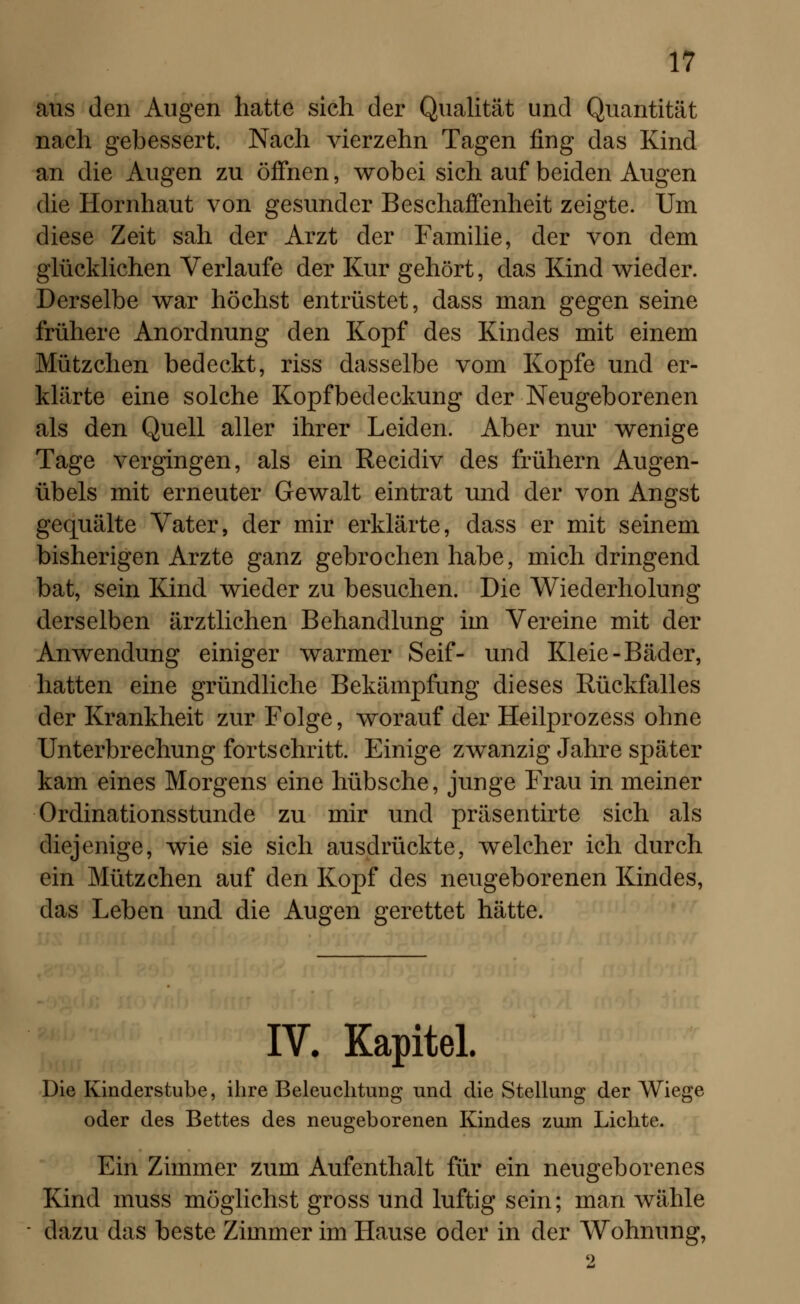 aus den Augen hatte sich der Qualität und Quantität nach gebessert. Nach vierzehn Tagen fing das Kind an die Augen zu öffnen, wobei sich auf beiden Augen die Hornhaut von gesunder Beschaffenheit zeigte. Um diese Zeit sah der Arzt der Familie, der von dem glücklichen Verlaufe der Kur gehört, das Kind wieder. Derselbe war höchst entrüstet, dass man gegen seine frühere Anordnung den Kopf des Kindes mit einem Mützchen bedeckt, riss dasselbe vom Kopfe und er- klärte eine solche Kopfbedeckung der Neugeborenen als den Quell aller ihrer Leiden. Aber nur wenige Tage vergingen, als ein Recidiv des frühern Augen- übels mit erneuter Gewalt eintrat und der von Angst gequälte Vater, der mir erklärte, dass er mit seinem bisherigen Arzte ganz gebrochen habe, mich dringend bat, sein Kind wieder zu besuchen. Die Wiederholung derselben ärztlichen Behandlung im Vereine mit der Anwendung einiger warmer Seif- und Kleie-Bäder, hatten eine gründliche Bekämpfung dieses Rückfalles der Krankheit zur Folge, worauf der Heilprozess ohne Unterbrechung fortschritt. Einige zwanzig Jahre später kam eines Morgens eine hübsche, junge Frau in meiner Ordinationsstunde zu mir und präsentirte sich als diejenige, wie sie sich ausdrückte, welcher ich durch ein Mützchen auf den Kopf des neugeborenen Kindes, das Leben und die Augen gerettet hätte. IV. Kapitel. Die Kinderstube, ihre Beleuchtung und die Stellung der Wiege oder des Bettes des neugeborenen Kindes zum Lichte. Ein Zimmer zum Aufenthalt für ein neugeborenes Kind muss möglichst gross und luftig sein; man wähle dazu das beste Zimmer im Hause oder in der Wohnung,