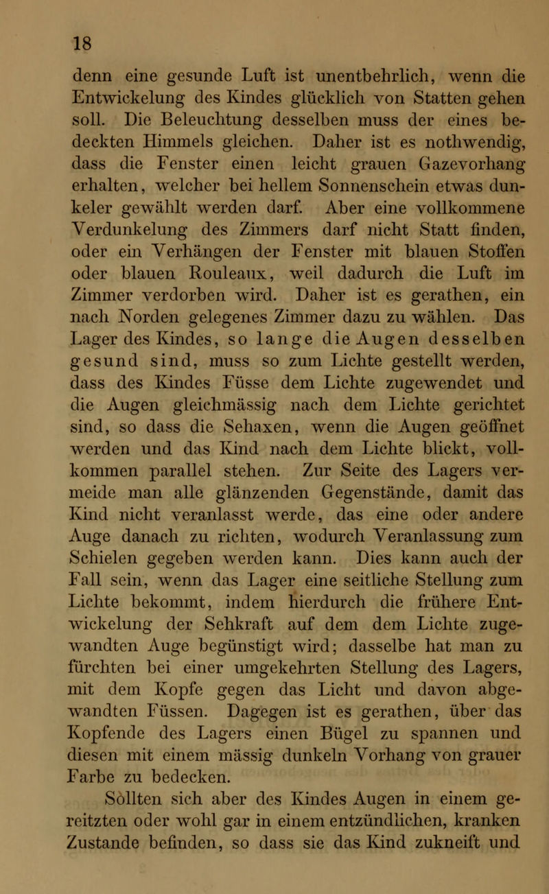 denn eine gesunde Luft ist unentbehrlich, wenn die Entwickelung des Kindes glücklich von Statten gehen soll. Die Beleuchtung desselben muss der eines be- deckten Himmels gleichen. Daher ist es nothwendig, dass die Fenster einen leicht grauen Gazevorhang erhalten, welcher bei hellem Sonnenschein etwas dun- keler gewählt werden darf. Aber eine vollkommene Verdunkelung des Zimmers darf nicht Statt finden, oder ein Verhängen der Fenster mit blauen Stoffen oder blauen Rouleaux, weil dadurch die Luft im Zimmer verdorben wird. Daher ist es gerathen, ein nach Norden gelegenes Zimmer dazu zu wählen. Das Lager des Kindes, so lange die Augen desselben gesund sind, muss so zum Lichte gestellt werden, dass des Kindes Füsse dem Lichte zugewendet und die Augen gleichmässig nach dem Lichte gerichtet sind, so dass die Sehaxen, wenn die Augen geöffnet werden und das Kind nach dem Lichte blickt, voll- kommen parallel stehen. Zur Seite des Lagers ver- meide man alle glänzenden Gegenstände, damit das Kind nicht veranlasst werde, das eine oder andere Auge danach zu richten, wodurch Veranlassung zum Schielen gegeben werden kann. Dies kann auch der Fall sein, wenn das Lager eine seitliche Stellung zum Lichte bekommt, indem hierdurch die frühere Ent- wickelung der Sehkraft auf dem dem Lichte zuge- wandten Auge begünstigt wird; dasselbe hat man zu fürchten bei einer umgekehrten Stellung des Lagers, mit dem Kopfe gegen das Licht und davon abge- wandten Füssen. Dagegen ist es gerathen, über das Kopfende des Lagers einen Bügel zu spannen und diesen mit einem massig dunkeln Vorhang von grauer Farbe zu bedecken. Sollten sich aber des Kindes Augen in einem ge- reitzten oder wohl gar in einem entzündlichen, kranken Zustande befinden, so dass sie das Kind zukneift und