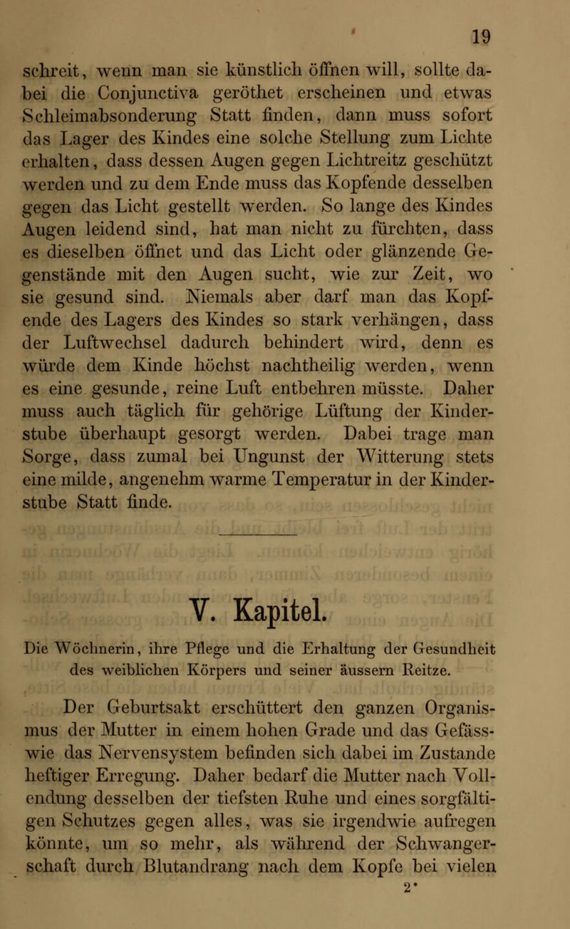 schreit, wenn man sie künstlich öffnen will, sollte da- bei die Conjunctiva geröthet erscheinen und etwas Schleimabsonderung Statt finden, dann muss sofort das Lager des Kindes eine solche Stellung zum Lichte erhalten, dass dessen Augen gegen Lichtreitz geschützt werden und zu dem Ende muss das Kopfende desselben gegen das Licht gestellt werden. So lange des Kindes Augen leidend sind, hat man nicht zu fürchten, dass es dieselben öffnet und das Licht oder glänzende Ge- genstände mit den Augen sucht, wie zur Zeit, wo sie gesund sind. Niemals aber darf man das Kopf- ende des Lagers des Kindes so stark verhängen, dass der Luftwechsel dadurch behindert wird, denn es würde dem Kinde höchst nachtheilig werden, wenn es eine gesunde, reine Luft entbehren müsste. Daher muss auch täglich für gehörige Lüftung der Kinder- stube überhaupt gesorgt werden. Dabei trage man Sorge, dass zumal bei Ungunst der Witterung stets eine milde, angenehm warme Temperatur in der Kinder- stube Statt finde. V. Kapitel. Die Wöchnerin, ihre Pflege und die Erhaltung der Gesundheit des weiblichen Körpers und seiner äussern Reitze. Der Geburtsakt erschüttert den ganzen Organis- mus der Mutter in einem hohen Grade und das Gefäss- wie das Nervensystem befinden sich dabei im Zustande heftiger Erregung. Daher bedarf die Mutter nach Voll- endung desselben der tiefsten Ruhe und eines sorgfälti- gen Schutzes gegen alles, was sie irgendwie aufregen könnte, um so mehr, als während der Schwanger- schaft durch Blutandrang nach dem Kopfe bei vielen
