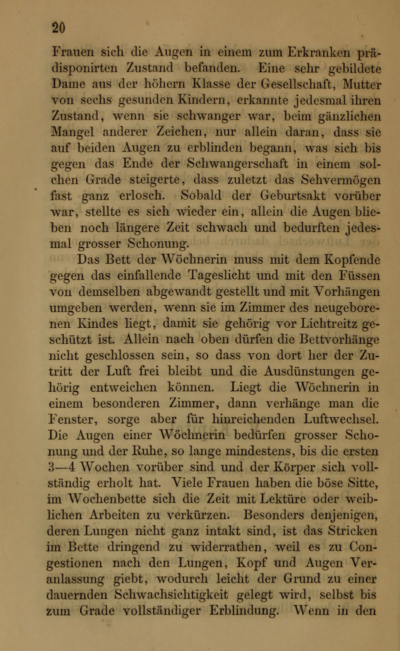 Frauen sich die Augen in einem zum Erkranken prä- disponirten Zustand befanden. Eine sehr gebildete Dame aus der höhern Klasse der Gesellschaft, Mutter von sechs gesunden Kindern, erkannte jedesmal ihren Zustand, wenn sie schwanger war, beim gänzlichen Mangel anderer Zeichen, nur allein daran, dass sie auf beiden Augen zu erblinden begann, was sich bis gegen das Ende der Schwangerschaft in einem sol- chen Grade steigerte, dass zuletzt das Sehvermögen fast ganz erlosch. Sobald der Geburtsakt vorüber war, stellte es sich wieder ein, allein die Augen blie- ben noch längere Zeit schwach und bedurften jedes- mal grosser Schonung. Das Bett der Wöchnerin muss mit dem Kopfende gegen das einfallende Tageslicht und mit den Füssen von demselben abgewandt gestellt und mit Vorhängen umgeben werden, wenn sie im Zimmer des neugebore- nen Kindes liegt, damit sie gehörig vor Liehtreitz ge- schützt ist. Allein nach oben dürfen die Bettvorhänge nicht geschlossen sein, so dass von dort her der Zu- tritt der Luft frei bleibt und die Ausdünstungen ge- hörig entweichen können. Liegt die Wöchnerin in einem besonderen Zimmer, dann verhänge man die Fenster, sorge aber für hinreichenden Luftwechsel. Die Augen einer Wöchnerin bedürfen grosser Scho- nung und der Ruhe, so lange mindestens, bis die ersten 3—4 Wochen vorüber sind und der Körper sich voll- ständig erholt hat. Viele Frauen haben die böse Sitte, im Wochenbette sich die Zeit mit Lektüre oder weib- lichen Arbeiten zu verkürzen. Besonders denjenigen, deren Lungen nicht ganz intakt sind, ist das Stricken im Bette dringend zu widerrathen, weil es zu Con- gestionen nach den Lungen, Kopf und Augen Ver- anlassung giebt, wodurch leicht der Grund zu einer dauernden Schwachsichtigkeit gelegt wird, selbst bis zum Grade vollständiger Erblindung. Wenn in den