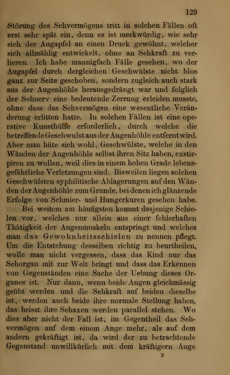 Störung des Sehvermögens tritt in solchen Fällen oft erst sehr spät ein, denn es ist merkwürdig, wie sehr sich der Augapfel an einen Druck gewöhnt, welcher sich allmählig entwickelt, ohne an Sehkraft zu ver- lieren. Ich habe mannigfach Fälle gesehen, wo der Augapfel durch dergleichen Geschwülste nicht blos ganz zur Seite geschoben, sondern zugleich auch stark aus der Augenhöhle herausgedrängt war und folglich der Sehnerv eine bedeutende Zerrung erleiden musste, ohne dass das Sehvermögen eine wesentliche Verän- derung erlitten hatte. In solchen Fällen ist eine ope- rative Kunsthülfe erforderlich, durch welche die betreffende Geschwulst aus der Augenhöhle entfernt wird. Aber man hüte sich wohl, Geschwülste, welche in den Wänden der Augenhöhle selbst ihren Sitz haben, exstir- piren zu wollen, weil dies in einem hohen Grade lebens- gefährliche Verletzungen sind. Bisweilen liegen solchen Geschwülsten syphilitische Ablagerungen auf den Wän- den der Augenhöhle zum Grunde, bei denen ich glänzende Erfolge von Schmier- und Hungerkuren gesehen habe. Bei weitem am häufigsten kommt dasjenige Schie- len vor, welches nur allein aus einer fehlerhaften Thätigkeit der Augenmuskeln entspringt und welches man das Gewohnheitsschielen zu nennen pflegt. Um die Entstehung desselben richtig zu beurtheilen, wolle man nicht vergessen, dass das Kind nur das Sehorgan mit zur Welt bringt und dass das Erkennen von Gegenständen eine Sache der Uebung dieses Or- ganes ist. Nur dann, wenn beide Augen gleichmässig geübt werden und die Sehkraft auf beiden dieselbe ist, werden auch beide ihre normale Stellung haben, das heisst ihre Sehaxen werden parallel stehen. Wo dies aber nicht der Fall ist, im Gegentheil das Seh- vermögen auf dem einem Auge mehr, als auf dem andern gekräftigt ist, da wird der zu betrachtende Gegenstand unwillkürlich mit dem kräftigern Auge