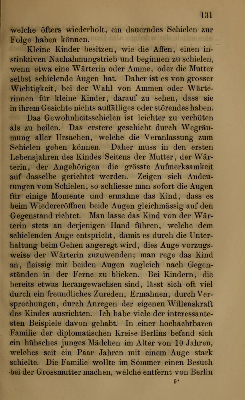 welche öfters wiederholt, ein dauerndes Schielen zur Folge haben können. Kleine Kinder besitzen, wie die Affen, einen in- stinktiven Nachahmungstrieb und beginnen zu schielen, wenn etwa eine Wärterin oder Amme, oder die Mutter selbst schielende Augen hat. Daher ist es von grosser Wichtigkeit, bei der Wahl von Ammen oder Wärte- rinnen für kleine Kinder, darauf zu sehen, dass sie in ihrem Gesichte nichts auffälliges oder störendes haben. Das Gewohnheitsschielen ist leichter zu verhüten als zu heilen. Das erstere geschieht durch Wegräu- mung aller Ursachen, welche die Veranlassung zum Schielen geben können. Daher muss in den ersten Lebensjahren des Kindes Seitens der Mutter, der Wär- terin, der Angehörigen die grösste Aufmerksamkeit auf dasselbe gerichtet werden. Zeigen sich Andeu- tungen vom Schielen, so schliesse man sofort die Augen für einige Momente und ermahne das Kind, dass es beim Wiedereröffnen beide Augen gleichmässig auf den Gegenstand richtet. Man lasse das Kind von der Wär- terin stets an derjenigen Hand führen, welche dem schielenden Auge entspricht, damit es durch die Unter- haltung beim Gehen angeregt wird, dies Auge vorzugs- weise der Wärterin zuzuwenden; man rege das Kind an, fleissig mit beiden Augen zugleich nach Gegen- ständen in der Ferne zu blicken. Bei Kindern, die bereits etwas herangewachsen sind, lässt sich oft viel durch ein freundliches Zureden, Ermahnen, durch Ver- sprechungen, durch Anregen der eigenen Willenskraft des Kindes ausrichten. Ich habe viele der interessante- sten Beispiele davon gehabt. In einer hochachtbaren Familie der diplomatischen Kreise Berlins befand sich ein hübsches junges Mädchen im Alter von 10 Jahren, welches seit ein Paar Jahren mit einem Auge stark schielte. Die Familie wollte im Sommer einen Besuch -bei der Grossmutter machen, welche entfernt von Berlin