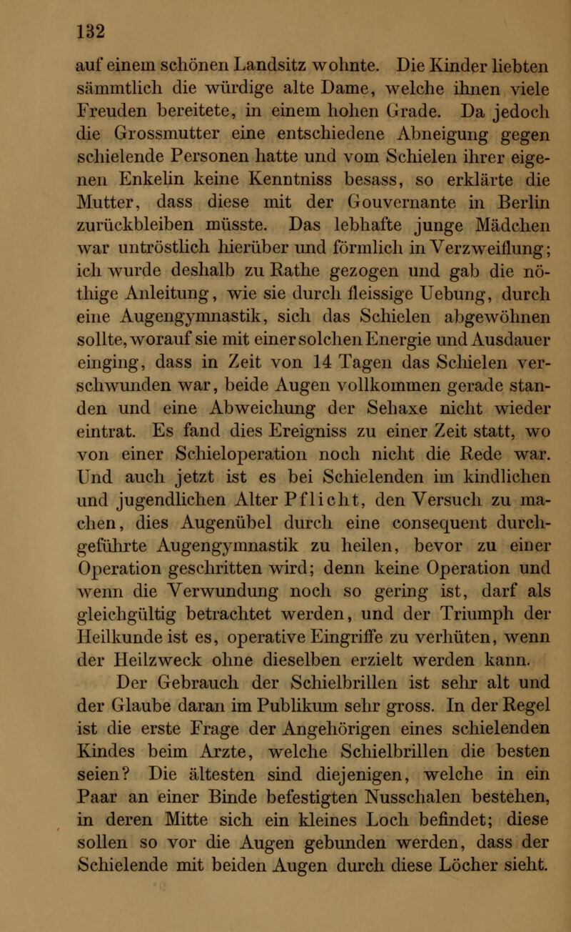 auf einem schönen Landsitz wohnte. Die Kinder liebten sämmtlich die würdige alte Dame, welche ihnen viele Freuden bereitete, in einem hohen Grade. Da jedoch die Grossmutter eine entschiedene Abneigung gegen schielende Personen hatte und vom Schielen ihrer eige- nen Enkelin keine Kenntniss besass, so erklärte die Mutter, dass diese mit der Gouvernante in Berlin zurückbleiben müsste. Das lebhafte junge Mädchen war untröstlich hierüber und förmlich in Verzweiflung; ich wurde deshalb zu Rathe gezogen und gab die nö- thige Anleitung, wie sie durch fleissige Uebung, durch eine Augengymnastik, sich das Schielen abgewöhnen sollte, worauf sie mit einer solchen Energie und Ausdauer einging, dass in Zeit von 14 Tagen das Schielen ver- schwunden war, beide Augen vollkommen gerade stan- den und eine Abweichung der Sehaxe nicht wieder eintrat. Es fand dies Ereigniss zu einer Zeit statt, wo von einer Schieloperation noch nicht die Rede war. Und auch jetzt ist es bei Schielenden im kindlichen und jugendlichen Alter Pflicht, den Versuch zu ma- chen, dies Augenübel durch eine consequent durch- geführte Augengymnastik zu heilen, bevor zu einer Operation geschritten wird; denn keine Operation und wenn die Verwundung noch so gering ist, darf als gleichgültig betrachtet werden, und der Triumph der Heilkunde ist es, operative Eingriffe zu verhüten, wenn der Heilzweck ohne dieselben erzielt werden kann. Der Gebrauch der Schielbrillen ist sehr alt und der Glaube daran im Publikum sehr gross. In der Regel ist die erste Frage der Angehörigen eines schielenden Kindes beim Arzte, welche Schielbrillen die besten seien? Die ältesten sind diejenigen, welche in ein Paar an einer Binde befestigten Nusschalen bestehen, in deren Mitte sich ein kleines Loch befindet; diese sollen so vor die Augen gebunden werden, dass der Schielende mit beiden Augen durch diese Löcher sieht.