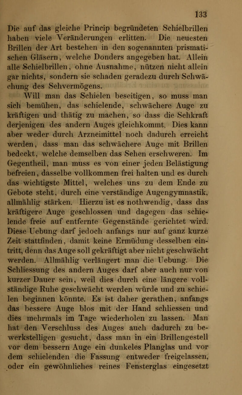 Die auf das gleiche Princip begründeten Schielbrillen haben viele Veränderungen erlitten. Die neuesten Brillen der Art bestehen in den sogenannten prismati- schen Gläsern, welche Donders angegeben hat. Allein alle Schielbrillen, ohne Ausnahme, nützen nicht allein gar nichts, sondern sie schaden geradezu durch Schwä- chung des Sehvermögens. Will man das Schielen beseitigen, so muss man sich bemühen, das schielende, schwächere Auge zu kräftigen und thätig zu machen, so dass die Sehkraft derjenigen des andern Auges gleichkommt. Dies kann aber weder durch Arzneimittel noch dadurch erreicht werden, dass man das schwächere Auge mit Brillen bedeckt, welche demselben das Sehen erschweren. Im Gegentheil, man muss es von einer jeden Belästigung befreien, dasselbe vollkommen frei halten und es durch das wichtigste Mittel, welches uns zu dem Ende zu Gebote steht, durch eine verständige Augengymnastik, allmählig stärken. Hierzu ist es nothwendig, dass das kräftigere Auge geschlossen und dagegen das schie- lende freie auf entfernte Gegenstände gerichtet wird. Diese Uebung darf jedoch anfangs nur auf ganz kurze Zeit stattfinden, damit keine Ermüdung desselben ein- tritt, denn das Auge soll gekräftigt aber nicht geschwächt werden. Allmählig verlängert man die Uebung. Die Schliessung des andern Auges darf aber auch nur von kurzer Dauer sein, weil dies durch eine längere voll- ständige Ruhe geschwächt werden würde und zu schie- len beginnen könnte. Es ist daher gerathen, anfangs das bessere Auge blos mit der Hand schliessen und dies mehrmals im Tage wiederholen zu lassen. Man hat den Verschluss des Auges auch dadurch zu be- werkstelligen gesucht, dass man in ein Brillengestell vor dem bessern Auge ein dunkeles Planglas und vor dem schielenden die Fassung entweder freigelassen, oder ein gewöhnliches reines Fensterglas eingesetzt