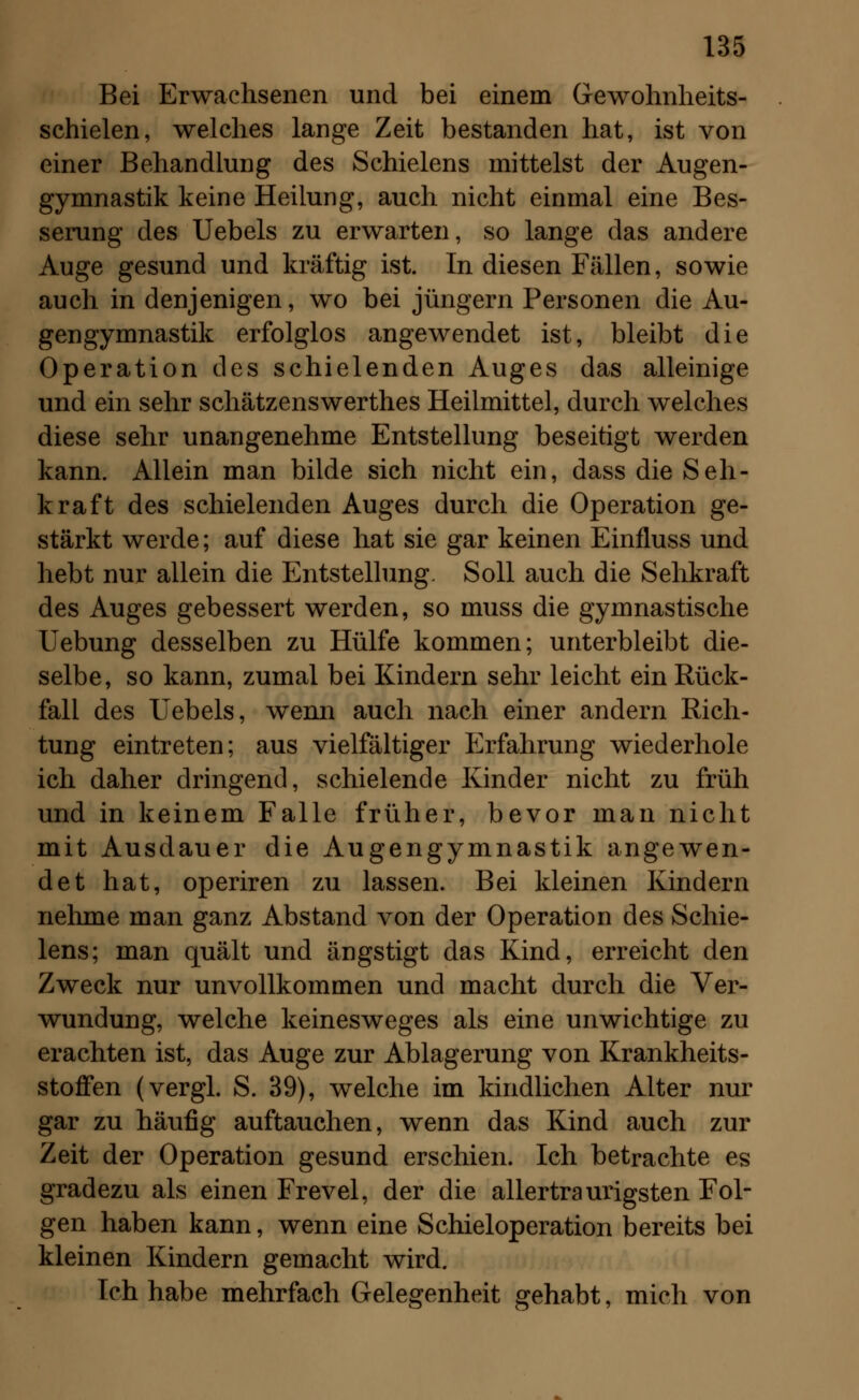 Bei Erwachsenen und bei einem Gewohnheits- schielen, welches lange Zeit bestanden hat, ist von einer Behandlung des Schielens mittelst der Augen- gymnastik keine Heilung, auch nicht einmal eine Bes- serung des Uebels zu erwarten, so lange das andere Auge gesund und kräftig ist. In diesen Fällen, sowie auch in denjenigen, wo bei Jüngern Personen die Au- gengymnastik erfolglos angewendet ist, bleibt die Operation des schielenden Auges das alleinige und ein sehr schätzenswerthes Heilmittel, durch welches diese sehr unangenehme Entstellung beseitigt werden kann. Allein man bilde sich nicht ein, dass die Seh- kraft des schielenden Auges durch die Operation ge- stärkt werde; auf diese hat sie gar keinen Einfluss und hebt nur allein die Entstellung. Soll auch die Sehkraft des Auges gebessert werden, so muss die gymnastische Uebung desselben zu Hülfe kommen; unterbleibt die- selbe, so kann, zumal bei Kindern sehr leicht ein Rück- fall des Uebels, wenn auch nach einer andern Rich- tung eintreten; aus vielfältiger Erfahrung wiederhole ich daher dringend, schielende Kinder nicht zu früh und in keinem Falle früher, bevor man nicht mit Ausdauer die Augengymnastik angewen- det hat, operiren zu lassen. Bei kleinen Kindern nehme man ganz Abstand von der Operation des Schie- lens; man quält und ängstigt das Kind, erreicht den Zweck nur unvollkommen und macht durch die Ver- wundung, welche keinesweges als eine unwichtige zu erachten ist, das Auge zur Ablagerung von Krankheits- stoffen (vergl. S. 39), welche im kindlichen Alter nur gar zu häufig auftauchen, wenn das Kind auch zur Zeit der Operation gesund erschien. Ich betrachte es gradezu als einen Frevel, der die allertraurigsten Fol- gen haben kann, wenn eine Schieloperation bereits bei kleinen Kindern gemacht wird. Ich habe mehrfach Gelegenheit gehabt, mich von