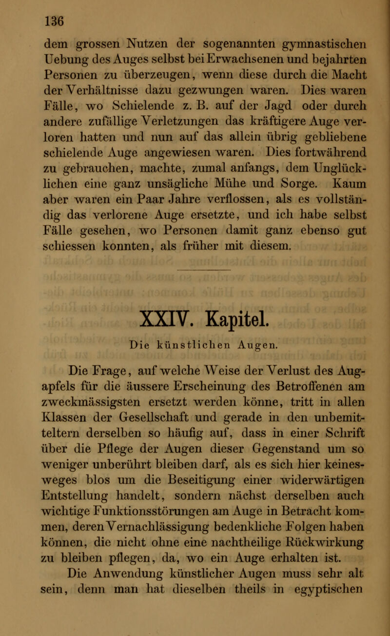 dem grossen Nutzen der sogenannten gymnastischen Uebung des Auges selbst bei Erwachsenen und bejahrten Personen zu überzeugen, wenn diese durch die Macht der Verhältnisse dazu gezwungen waren. Dies waren Fälle, wo Schielende z. B. auf der Jagd oder durch andere zufällige Verletzungen das kräftigere Auge ver- loren hatten und nun auf das allein übrig gebliebene schielende Auge angewiesen waren. Dies fortwährend zu gebrauchen, machte, zumal anfangs, dem Unglück- lichen eine ganz unsägliche Mühe und Sorge. Kaum aber waren ein Paar Jahre verflossen, als es vollstän- dig das verlorene Auge ersetzte, und ich habe selbst Fälle gesehen, wo Personen damit ganz ebenso gut schiessen konnten, als früher mit diesem. XXIV. Kapitel. Die künstlichen Augen. Die Frage, auf welche Weise der Verlust des Aug- apfels für die äussere Erscheinung des Betroffenen am zweckmässigsten ersetzt werden könne, tritt in allen Klassen der Gesellschaft und gerade in den unbemit- teltem derselben so häufig auf, dass in einer Schrift über die Pflege der Augen dieser Gegenstand um so weniger unberührt bleiben darf, als es sich hier keines- weges blos um die Beseitigung einer widerwärtigen Entstellung handelt, sondern nächst derselben auch wichtige Funktionsstörungen am Auge in Betracht kom- men, deren Vernachlässigung bedenkliche Folgen haben können, die nicht ohne eine nachtheilige Rückwirkung zu bleiben pflegen, da, wo ein Auge erhalten ist. Die Anwendung künstlicher Augen muss sehr alt sein, denn man hat dieselben theils in egyptischen