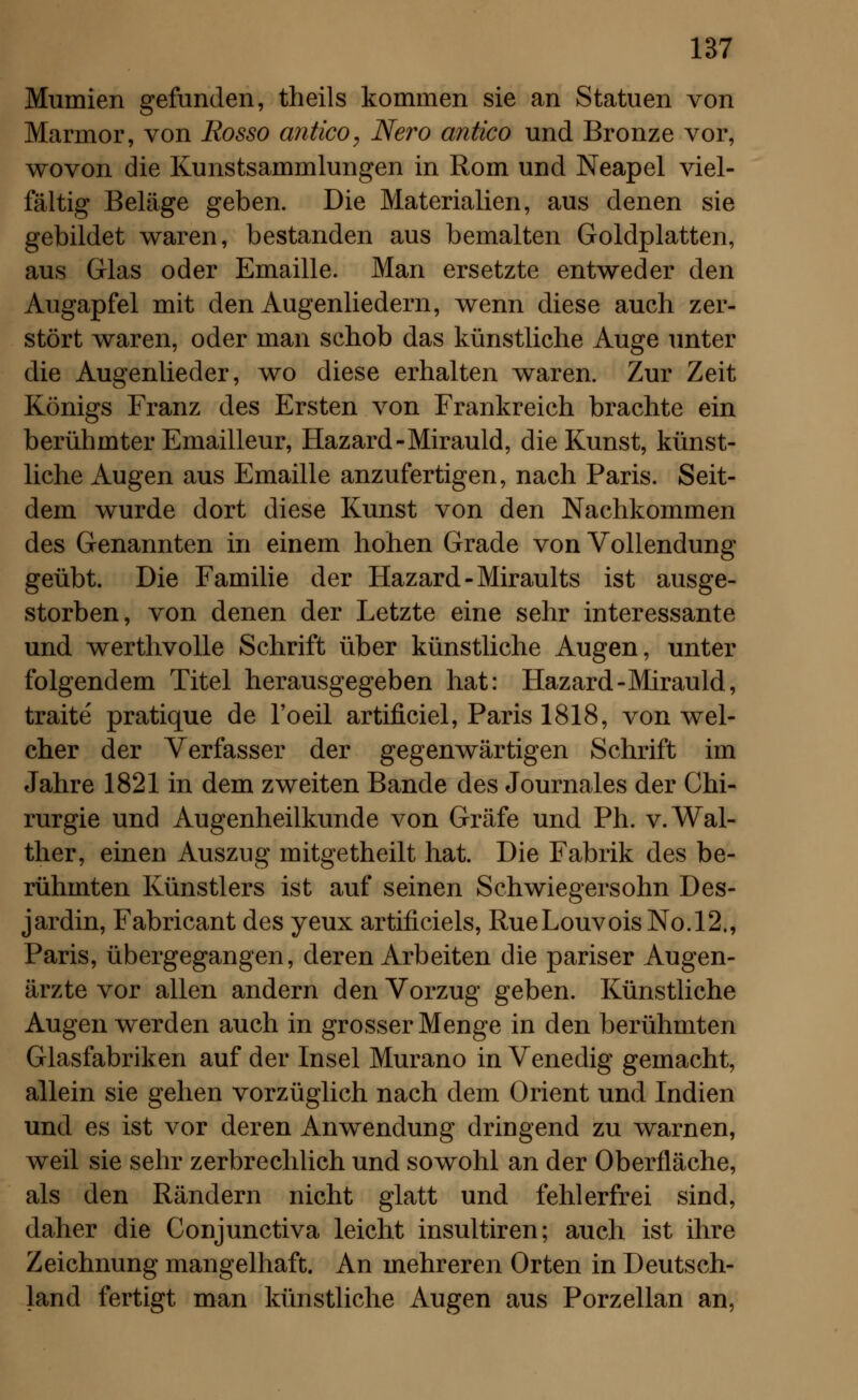 Mumien gefunden, theils kommen sie an Statuen von Marmor, von Rosso antico, Nero antico und Bronze vor, wovon die Kunstsammlungen in Rom und Neapel viel- fältig Beläge geben. Die Materialien, aus denen sie gebildet waren, bestanden aus bemalten Goldplatten, aus Glas oder Emaille. Man ersetzte entweder den Augapfel mit den Augenliedern, wenn diese auch zer- stört waren, oder man schob das künstliche Auge unter die Augenlieder, wo diese erhalten waren. Zur Zeit Königs Franz des Ersten von Frankreich brachte ein berühmter Emailleur, Hazard-Mirauld, die Kunst, künst- liche Augen aus Emaille anzufertigen, nach Paris. Seit- dem wurde dort diese Kunst von den Nachkommen des Genannten in einem hohen Grade von Vollendung geübt. Die Familie der Hazard-Miraults ist ausge- storben, von denen der Letzte eine sehr interessante und werthvolle Schrift über künstliche Augen, unter folgendem Titel herausgegeben hat: Hazard-Mirauld, traite pratique de l'oeil artificiel, Paris 1818, von wel- cher der Verfasser der gegenwärtigen Schrift im Jahre 1821 in dem zweiten Bande des Journales der Chi- rurgie und Augenheilkunde von Gräfe und Ph. v. Wal- ther, einen Auszug mitgetheilt hat. Die Fabrik des be- rühmten Künstlers ist auf seinen Schwiegersohn Des- jardin, Fabricant des yeux artificiels, RueLouvoisNo.12., Paris, übergegangen, deren Arbeiten die pariser Augen- ärzte vor allen andern den Vorzug geben. Künstliche Augen werden auch in grosser Menge in den berühmten Glasfabriken auf der Insel Murano in Venedig gemacht, allein sie gehen vorzüglich nach dem Orient und Indien und es ist vor deren Anwendung dringend zu warnen, weil sie sehr zerbrechlich und sowohl an der Oberfläche, als den Rändern nicht glatt und fehlerfrei sind, daher die Conjunctiva leicht insultiren; auch ist ihre Zeichnung mangelhaft. An mehreren Orten in Deutsch- land fertigt man künstliche Augen aus Porzellan an,