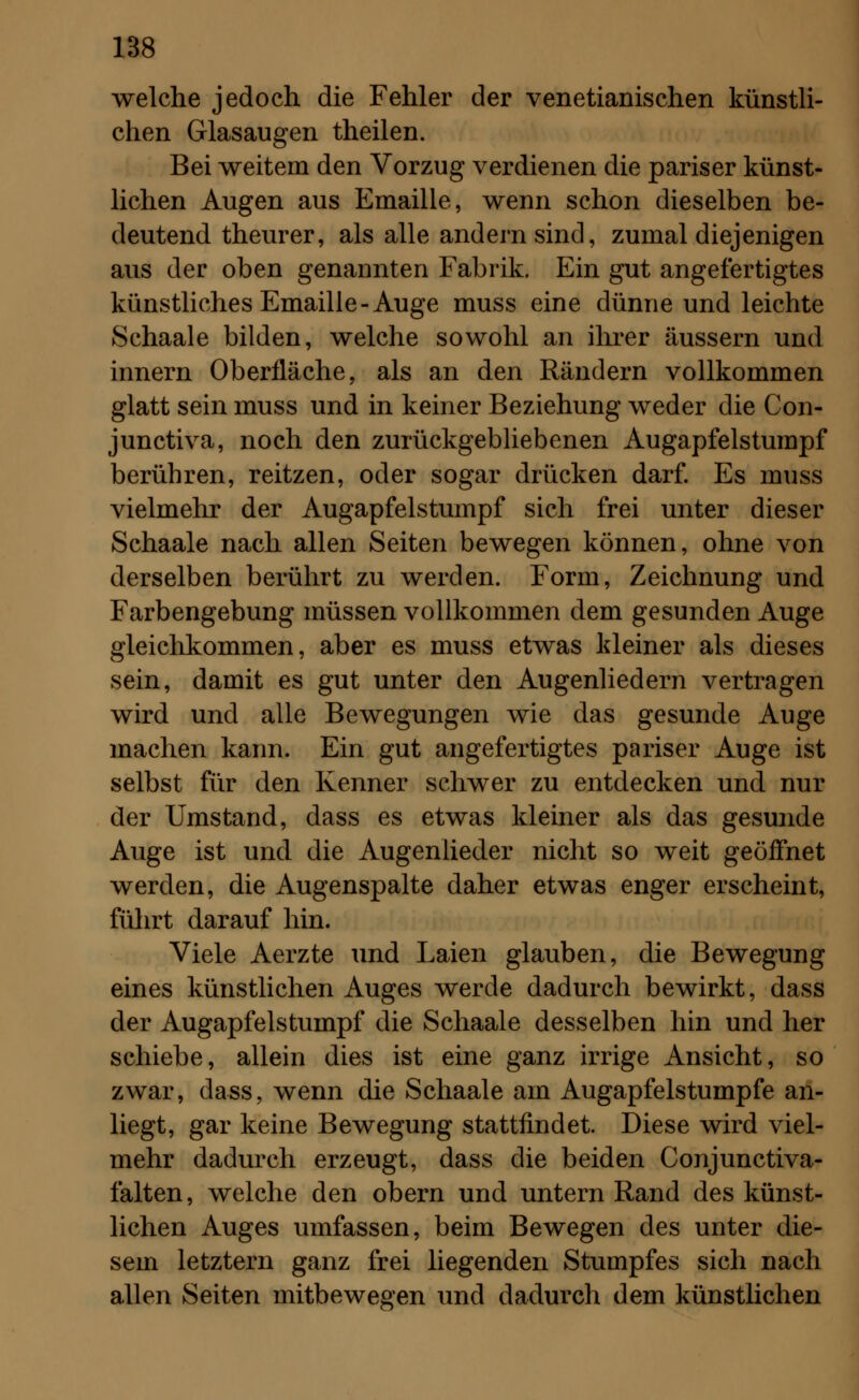 welche jedoch die Fehler der venetianischen künstli- chen Glasaugen theilen. Bei weitern den Vorzug verdienen die pariser künst- lichen Augen aus Emaille, wenn schon dieselben be- deutend theurer, als alle andern sind, zumal diejenigen aus der oben genannten Fabrik. Ein gut angefertigtes künstliches Emaille-Auge muss eine dünne und leichte Schaale bilden, welche sowohl an ihrer äussern und innern Oberfläche, als an den Rändern vollkommen glatt sein muss und in keiner Beziehung weder die Con- junctiva, noch den zurückgebliebenen Augapfelstumpf berühren, reitzen, oder sogar drücken darf. Es muss vielmehr der Augapfelstumpf sich frei unter dieser Schaale nach allen Seiten bewegen können, ohne von derselben berührt zu werden. Form, Zeichnung und Farbengebung müssen vollkommen dem gesunden Auge gleichkommen, aber es muss etwas kleiner als dieses sein, damit es gut unter den Augenliedern vertragen wird und alle Bewegungen wie das gesunde Auge machen kann. Ein gut angefertigtes pariser Auge ist selbst für den Kenner schwer zu entdecken und nur der Umstand, dass es etwas kleiner als das gesunde Auge ist und die Augenlieder nicht so weit geöffnet werden, die Augenspalte daher etwas enger erscheint, führt darauf hin. Viele Aerzte und Laien glauben, die Bewegung eines künstlichen Auges werde dadurch bewirkt, dass der Augapfelstumpf die Schaale desselben hin und her schiebe, allein dies ist eine ganz irrige Ansicht, so zwar, dass, wenn die Schaale am Augapfelstumpfe an- liegt, gar keine Bewegung stattfindet. Diese wird viel- mehr dadurch erzeugt, dass die beiden Conjunctiva- falten, welche den obern und untern Rand des künst- lichen Auges umfassen, beim Bewegen des unter die- sem letztern ganz frei liegenden Stumpfes sich nach allen Seiten mitbewegen und dadurch dem künstlichen