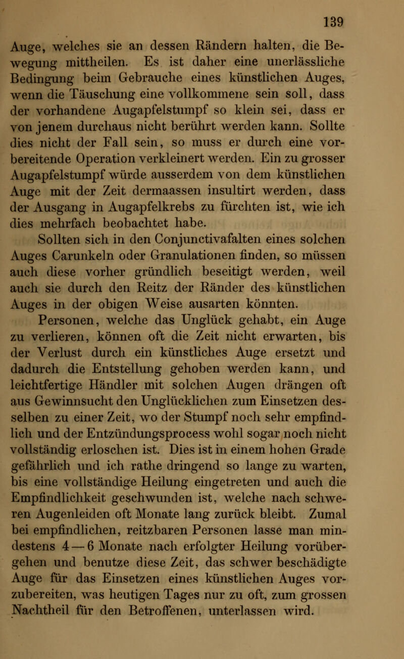 Auge, welches sie an dessen Rändern halten, die Be- wegung mittheilen. Es ist daher eine unerlässliche Bedingung beim Gebrauche eines künstlichen Auges, wenn die Täuschung eine vollkommene sein soll, dass der vorhandene Augapfelstumpf so klein sei, dass er von jenem durchaus nicht berührt werden kann. Sollte dies nicht der Fall sein, so muss er durch eine vor- bereitende Operation verkleinert werden. Ein zu grosser Augapfelstumpf würde ausserdem von dem künstlichen Auge mit der Zeit dermaassen insultirt werden, dass der Ausgang in Augapfelkrebs zu fürchten ist, wie ich dies mehrfach beobachtet habe. Sollten sich in den Conjunctivafalten eines solchen Auges Carunkeln oder Granulationen finden, so müssen auch diese vorher gründlich beseitigt werden, weil auch sie durch den Reitz der Ränder des künstlichen Auges in der obigen Weise ausarten könnten. Personen, welche das Unglück gehabt, ein Auge zu verlieren, können oft die Zeit nicht erwarten, bis der Verlust durch ein künstliches Auge ersetzt und dadurch die Entstellung gehoben werden kann, und leichtfertige Händler mit solchen Augen drängen oft aus Gewinnsucht den Unglücklichen zum Einsetzen des- selben zu einer Zeit, wo der Stumpf noch sehr empfind- lich und der Entzündungsprocess wohl sogar noch nicht vollständig erloschen ist. Dies ist in einem hohen Grade gefährlich und ich rathe dringend so lange zu warten, bis eine vollständige Heilung eingetreten und auch die Empfindlichkeit geschwunden ist, welche nach schwe- ren Augenleiden oft Monate lang zurück bleibt. Zumal bei empfindlichen, reitzbaren Personen lasse man min- destens 4 — 6 Monate nach erfolgter Heilung vorüber- gehen und benutze diese Zeit, das schwer beschädigte Auge für das Einsetzen eines künstlichen Auges vor- zubereiten, was heutigen Tages nur zu oft, zum grossen Nachtheil für den Betroffenen, unterlassen wird.