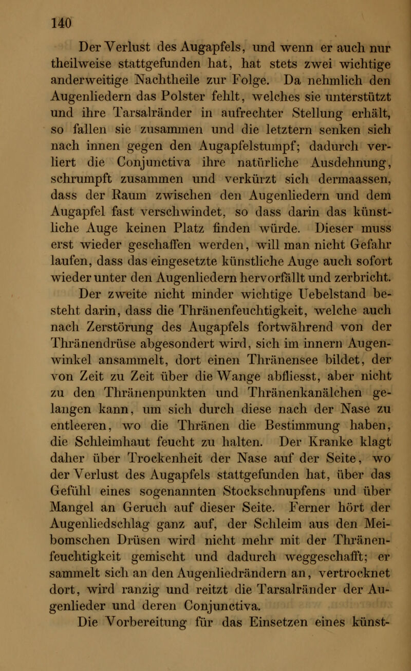 Der Verlust des Augapfels, und wenn er auch nur theilweise stattgefunden hat, hat stets zwei wichtige anderweitige Nachtheile zur Folge. Da nehmlich den Augenliedern das Polster fehlt, welches sie unterstützt und ihre Tarsalränder in aufrechter Stellung erhält, so fallen sie zusammen und die letztern senken sich nach innen gegen den Augapfelstumpf; dadurch ver- liert die Conjunctiva ihre natürliche Ausdehnung, schrumpft zusammen und verkürzt sich dermaassen, dass der Raum zwischen den Augenliedern und dem Augapfel fast verschwindet, so dass darin das künst- liche Auge keinen Platz finden würde. Dieser muss erst wieder geschaffen werden, will man nicht Gefahr laufen, dass das eingesetzte künstliche Auge auch sofort wieder unter den Augenliedern hervorfällt und zerbricht. Der zweite nicht minder wichtige Uebelstand be- steht darin, dass die Thränenfeuchtigkeit, welche auch nach Zerstörung des Augapfels fortwährend von der Thränendrüse abgesondert wird, sich im innern Augen- winkel ansammelt, dort einen Thränensee bildet, der von Zeit zu Zeit über die Wange abfliesst, aber nicht zu den Thränenpunkten und Thränenkanälchen ge- langen kann, um sich durch diese nach der Nase zu entleeren, wo die Thränen die Bestimmung haben, die Schleimhaut feucht zu halten. Der Kranke klagt daher über Trockenheit der Nase auf der Seite, wo der Verlust des Augapfels stattgefunden hat, über das Gefühl eines sogenannten Stockschnupfens und über Mangel an Geruch auf dieser Seite. Ferner hört der Augenliedschlag ganz auf, der Schleim aus den Mei- bomschen Drüsen wird nicht mehr mit der Thränen- feuchtigkeit gemischt und dadurch weggeschafft; er sammelt sich an den Augenliedrändern an, vertrocknet dort, wird ranzig und reitzt die Tarsalränder der Au- genlieder und deren Conjunctiva. Die Vorbereitung für das Einsetzen eines künst-