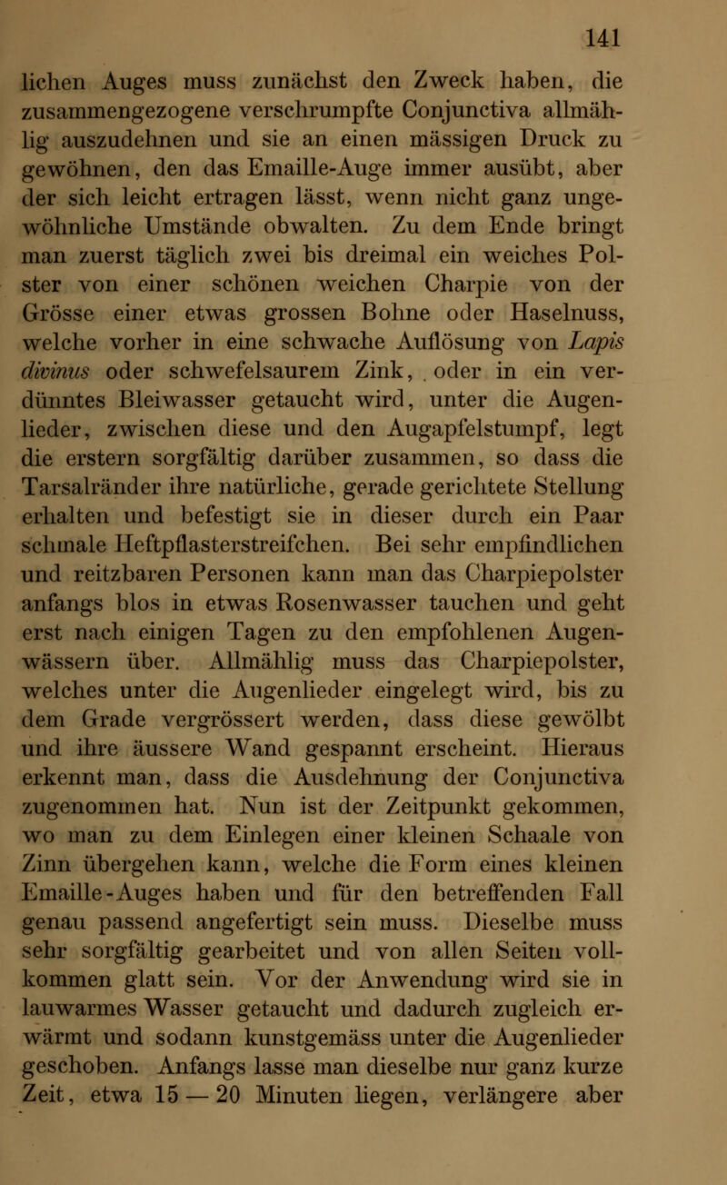 liehen Auges muss zunächst den Zweck haben, die zusammengezogene verschrumpfte Conjunctiva allmäh- lig auszudehnen und sie an einen massigen Druck zu gewöhnen, den das Emaille-Auge immer ausübt, aber der sich leicht ertragen lässt, wenn nicht ganz unge- wöhnliche Umstände obwalten. Zu dem Ende bringt man zuerst täglich zwei bis dreimal ein weiches Pol- ster von einer schönen weichen Charpie von der Grösse einer etwas grossen Bohne oder Haselnuss, welche vorher in eine schwache Auflösung von Lapis divinus oder schwefelsaurem Zink, . oder in ein ver- dünntes Bleiwasser getaucht wird, unter die Augen- lieder, zwischen diese und den Augapfelstumpf, legt die erstem sorgfältig darüber zusammen, so dass die Tarsalränder ihre natürliche, gerade gerichtete Stellung erhalten und befestigt sie in dieser durch ein Paar schmale Heftpflasterstreifchen. Bei sehr empfindlichen und reitzbaren Personen kann man das Charpiepolster anfangs blos in etwas Rosenwasser tauchen und geht erst nach einigen Tagen zu den empfohlenen Augen- wässern über. Allmählig muss das Charpiepolster, welches unter die Augenlieder eingelegt wird, bis zu dem Grade vergrössert werden, dass diese gewölbt und ihre äussere Wand gespannt erscheint. Hieraus erkennt man, dass die Ausdehnung der Conjunctiva zugenommen hat. Nun ist der Zeitpunkt gekommen, wo man zu dem Einlegen einer kleinen Schaale von Zinn übergehen kann, welche die Form eines kleinen Emaille-Auges haben und für den betreffenden Fall genau passend angefertigt sein muss. Dieselbe muss sehr sorgfältig gearbeitet und von allen Seiten voll- kommen glatt sein. Vor der Anwendung wird sie in lauwarmes Wasser getaucht und dadurch zugleich er- wärmt und sodann kunstgemäss unter die Augenlieder geschoben. Anfangs lasse man dieselbe nur ganz kurze Zeit, etwa 15 — 20 Minuten liegen, verlängere aber