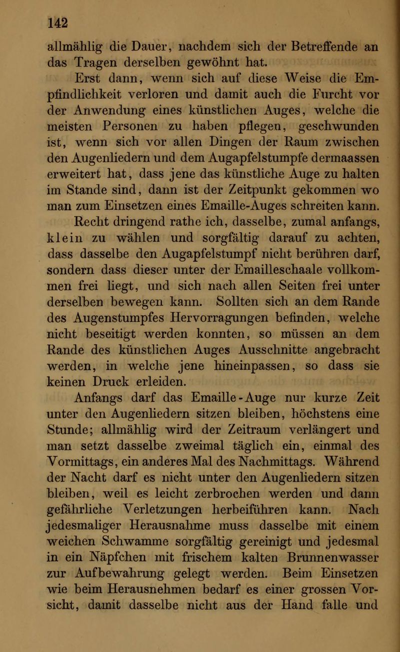 allmählig die Dauer, nachdem sich der Betreffende an das Tragen derselben gewöhnt hat. Erst dann, wenn sich auf diese Weise die Em- pfindlichkeit verloren und damit auch die Furcht vor der Anwendung eines künstlichen Auges, welche die meisten Personen zu haben pflegen, geschwunden ist, wenn sich vor allen Dingen der Raum zwischen den Augenliedern und dem Augapfelstumpfe dermaassen erweitert hat, dass jene das künstliche Auge zu halten im Stande sind, dann ist der Zeitpunkt gekommen wo man zum Einsetzen eines Emaille-Auges schreiten kann. Recht dringend rathe ich, dasselbe, zumal anfangs, klein zu wählen und sorgfältig darauf zu achten, dass dasselbe den Augapfelstumpf nicht berühren darf, sondern dass dieser unter der Emailleschaale vollkom- men frei liegt, und sich nach allen Seiten frei unter derselben bewegen kann. Sollten sich an dem Rande des Augenstumpfes Hervorragungen befinden, welche nicht beseitigt werden konnten, so müssen an dem Rande des künstlichen Auges Ausschnitte angebracht werden, in welche jene hineinpassen, so dass sie keinen Druck erleiden. Anfangs darf das Emaille-Auge nur kurze Zeit unter den Augenliedern sitzen bleiben, höchstens eine Stunde; allmählig wird der Zeitraum verlängert und man setzt dasselbe zweimal täglich ein, einmal des Vormittags, ein anderes Mal des Nachmittags. Während der Nacht darf es nicht unter den Augenliedern sitzen bleiben, weil es leicht zerbrochen werden und dann gefährliche Verletzungen herbeiführen kann. Nach jedesmaliger Herausnahme muss dasselbe mit einem weichen Schwämme sorgfältig gereinigt und jedesmal in ein Näpfchen mit frischem kalten Brunnenwasser zur Aufbewahrung gelegt werden. Beim Einsetzen wie beim Herausnehmen bedarf es einer grossen Vor- sicht, damit dasselbe nicht aus der Hand falle und