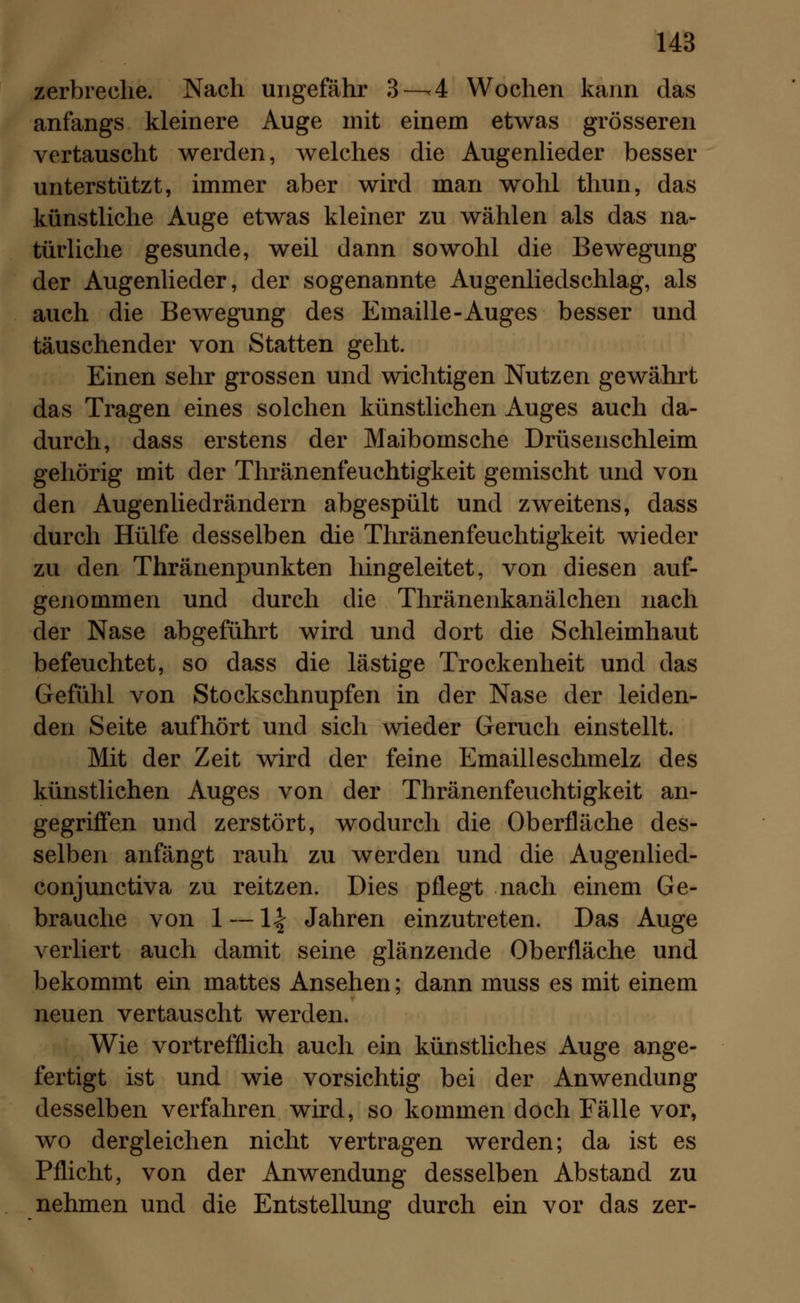 zerbreche. Nach ungefähr 3—4 Wochen kann das anfangs kleinere Auge mit einem etwas grösseren vertauscht werden, welches die Augenlieder besser unterstützt, immer aber wird man wohl thun, das künstliche Auge etwas kleiner zu wählen als das na- türliche gesunde, weil dann sowohl die Bewegung der Augenlieder, der sogenannte Augenliedschlag, als auch die Bewegung des Emaille-Auges besser und täuschender von Statten geht. Einen sehr grossen und wichtigen Nutzen gewährt das Tragen eines solchen künstlichen Auges auch da- durch, dass erstens der Maibomsche Drüsenschleim gehörig mit der Thränenfeuchtigkeit gemischt und von den Augenliedrändern abgespült und zweitens, dass durch Hülfe desselben die Thränenfeuchtigkeit wieder zu den Thränenpunkten hingeleitet, von diesen auf- genommen und durch die Thräneiikanälchen nach der Nase abgeführt wird und dort die Schleimhaut befeuchtet, so dass die lästige Trockenheit und das Gefühl von Stockschnupfen in der Nase der leiden- den Seite aufhört und sich wieder Geruch einstellt. Mit der Zeit wird der feine Emailleschmelz des künstlichen Auges von der Thränenfeuchtigkeit an- gegriffen und zerstört, wodurch die Oberfläche des- selben anfängt rauh zu werden und die Augenlied- conjunctiva zu reitzen. Dies pflegt nach einem Ge- brauche von 1 — \\ Jahren einzutreten. Das Auge verliert auch damit seine glänzende Oberfläche und bekommt ein mattes Ansehen; dann muss es mit einem neuen vertauscht werden. Wie vortrefflich auch ein künstliches Auge ange- fertigt ist und wie vorsichtig bei der Anwendung desselben verfahren wird, so kommen doch Fälle vor, wo dergleichen nicht vertragen werden; da ist es Pflicht, von der Anwendung desselben Abstand zu nehmen und die Entstellung durch ein vor das zer-