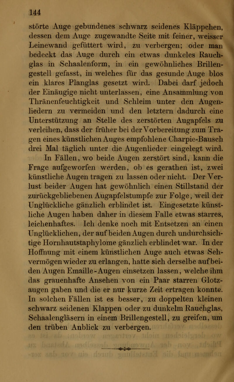 störte Auge gebundenes schwarz seidenes Kläppchen, dessen dem Auge zugewandte Seite mit feiner, weisser Leinewand gefüttert wird, zu verbergen; oder man bedeckt das Auge durch ein etwas dunkeles Rauch- glas in Schaalenform, in ein gewöhnliches Brillen- gestell gefasst, in welches für das gesunde Auge blos ein klares Planglas gesetzt wird. Dabei darf jedoch der Einäugige nicht unterlassen, eine Ansammlung von Thränenfeuchtigkeit und Schleim unter den Augen- liedern zu vermeiden und den letztern dadurch eine Unterstützung an Stelle des zerstörten Augapfels zu verleihen, dass der früher bei der Vorbereitung zum Tra- gen eines künstlichen Auges empfohlene Charpie-Bausch drei Mal täglich unter die Augenlieder eingelegt wird. In Fällen, wo beide Augen zers.tört sind, kann die Frage aufgeworfen werden, ob es gerathen ist, zwei künstliche Augen tragen zu lassen oder nicht. Der Ver- lust beider Augen hat gewöhnlich einen Stillstand der zurückgebliebenen Augapfelstumpfe zur Folge, weil der Unglückliche gänzlich erblindet ist. Eingesetzte künst- liche Augen haben daher in diesem Falle etwas starres, leichenhaftes. Ich denke noch mit Entsetzen an einen Unglücklichen, der auf beiden Augen durch undurchsich- tige Hornhautstaphylome gänzlich erblindet war. In der Hoffnung mit einem künstlichen Auge auch etwas Seh- vermögen wieder zu erlangen, hatte sich derselbe auf bei- den Augen Emaille-Augen einsetzen lassen, welche ihm das grauenhafte Ansehen von ein Paar starren Glotz- augen gaben und die er nur kurze Zeit ertragen konnte. In solchen Fällen ist es besser, zu doppelten kleinen schwarz seidenen Klappen oder zu dunkelm Rauchglas, Schaalengläsern in einem Brillengestell, zu greifen, um den trüben Anblick zu verbergen.