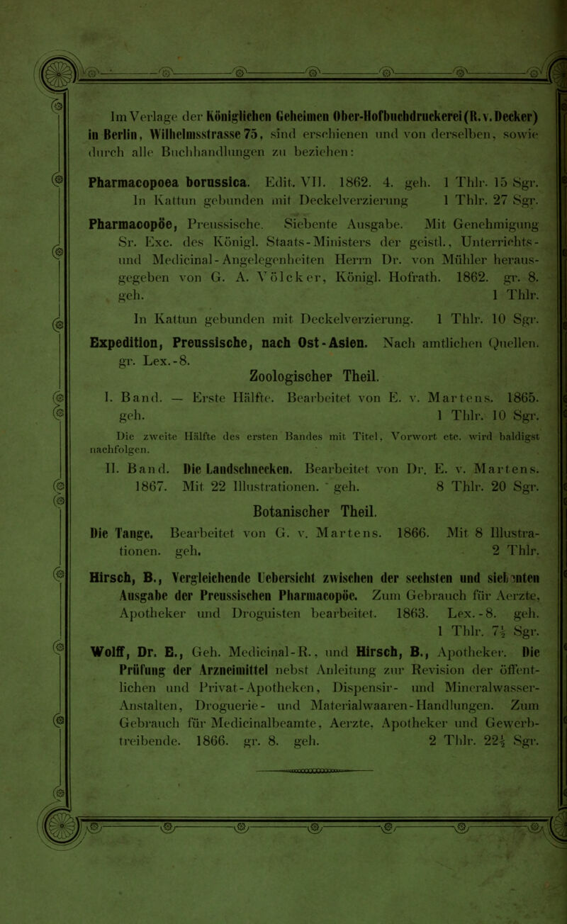 r^i ■——^ ^ ^ ^ ^ ^i Im Verlage der Königlichen Geheimen Ober-Hofbuchdruckerei(R,v. Decker) in Berlin, Wilhclmsslrasse75, sind erschienen und von derselben, sowie durch alle Buchhandlungen zu beziehen: Pharmacopoea borussica. Edit. VII. 1862. 4. geh. 1 Thlr. 15 Sgr. In Kattun gebunden mit Deckelverzierung 1 Thlr. 27 Sgr. Pharmacopöe, Preussische. Siebente Ausgabe. Mit Genehmigung Sr. Exe. des Königl. Staats-Ministers der geistl., Unterrichts- und Medicinal-Angelegenheiten Herrn Dr. von Mühler heraus- gegeben von G. A. VöTcker, Königl. Hofrath. 1862. gr. 8. geh. 1 Thlr. In Kattun gebunden mit Deckelverzierung. 1 Thlr. 10 Sgr. Expedition, Preussische, nach Ost-Asien. Nach amtliehen Quellen. gr. Lex.-8. Zoologischer Theil. I. Band. — Erste Hälfte. Bearbeitet von E. v. Martens. 1865. geh. 1 Thlr. 10 Sgr. Die zweite Hälfte des ersten Bandes mit Titel. Vorwort etc. wird baldigst nachfolgen. II. Band. Die Landschnecken. Bearbeitet von Dr. E. v. Martens. 1867. Mit 22 Illustrationen, geh. 8 Thlr. 20 Sgr. Botanischer Theil. Die Tange. Bearbeitet von G. v. Martens. 1866. Mit 8 Illustra- tionen, geh. 2 Thlr. Hirsch, B., Vergleichende Uebersicht zwischen der sechsten und sielnnten Ausgabe der Preussischen Pharmacopöe. Zum Gebrauch für Aerzte, Apotheker und Droguisten bearbeitet. 1863. Lex.-8. geh. 1 Thlr. 1\ Sgr. Wolff, Dr. E., Geh. Medicinal-R.. und Hirsch, B., Apotheker. Die Prüfung der Arzneimittel nebst Anleitung zur Revision der öffent- lichen und Privat-Apotheken, Dispensir- und Mineralwasser- Anstalten, Droguerie- und Materialwaaren- Handlungen. Zum Gebrauch für Medicinalbeamte, Aerzte. Apotheker und Gevverb- treibende. 1866. gr. 8. geh. 2 Thlr. 22^ Sgr. -rnnrnmOCarrmT.,- -vgy v&- -v@/ W & ' (°