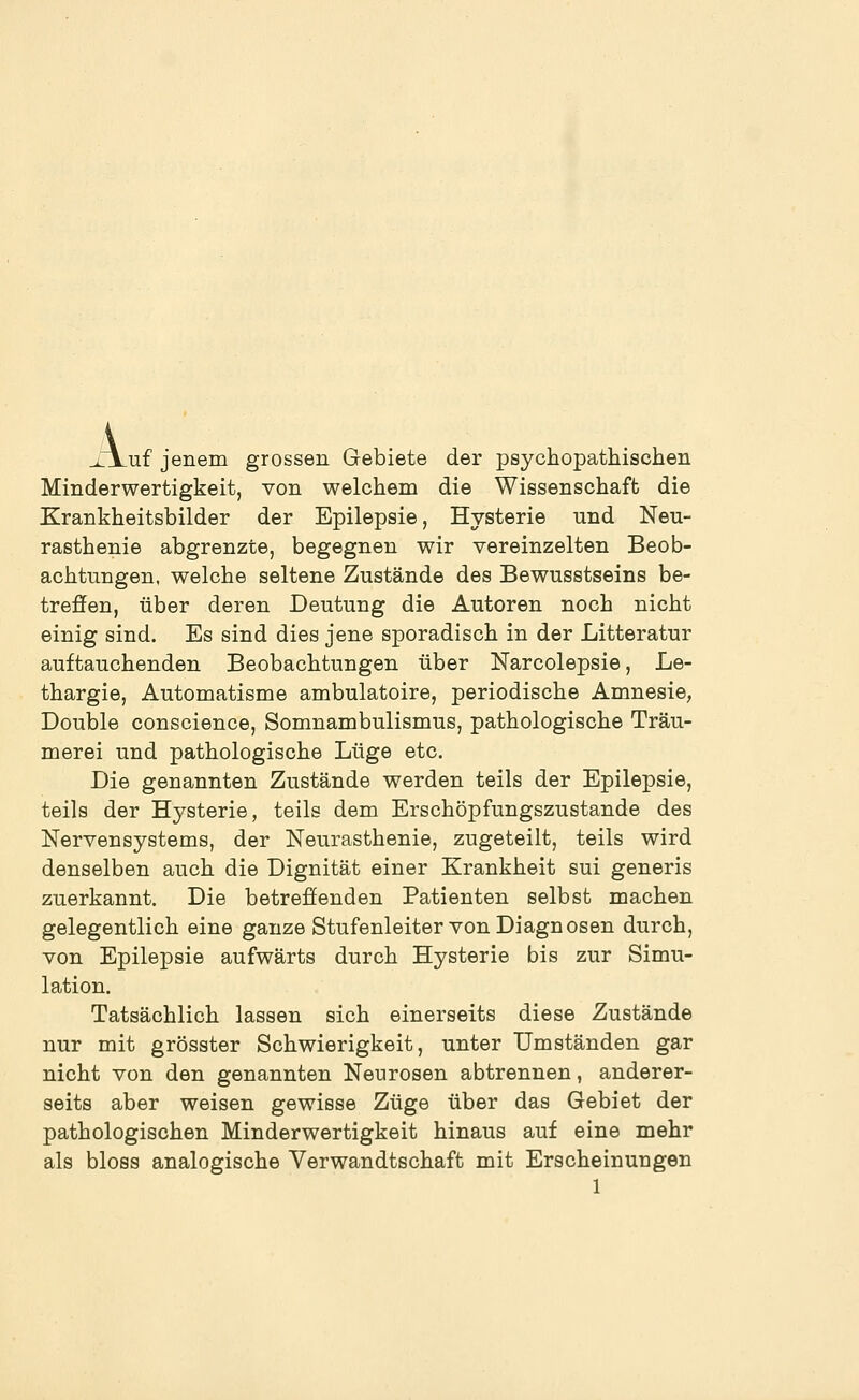 A, _uf jenem grossen Gebiete der psychopathischen Minderwertigkeit, von welchem die Wissenschaft die Krankheitsbilder der Epilepsie, Hysterie und Neu- rasthenie abgrenzte, begegnen wir vereinzelten Beob- achtungen, welche seltene Zustände des Bewusstseins be- treffen, über deren Deutung die Autoren noch nicht einig sind. Es sind dies jene sporadisch in der Litteratur auftauchenden Beobachtungen über Narcolepsie, Le- thargie, Automatisme ambulatoire, periodische Amnesie, Double conscience, Somnambulismus, pathologische Träu- merei und pathologische Lüge etc. Die genannten Zustände werden teils der Epilepsie, teils der Hysterie, teils dem Erschöpfungszustande des Nervensystems, der Neurasthenie, zugeteilt, teils wird denselben auch die Dignität einer Krankheit sui generis zuerkannt. Die betreöenden Patienten selbst machen gelegentlich eine ganze Stufenleiter von Diagnosen durch, von Epilepsie aufwärts durch Hysterie bis zur Simu- lation. Tatsächlich lassen sich einerseits diese Zustände nur mit grösster Schwierigkeit, unter Umständen gar nicht von den genannten Neurosen abtrennen, anderer- seits aber weisen gewisse Züge über das Gebiet der pathologischen Minderwertigkeit hinaus auf eine mehr als bloss analogische Verwandtschaft mit Erscheinungen