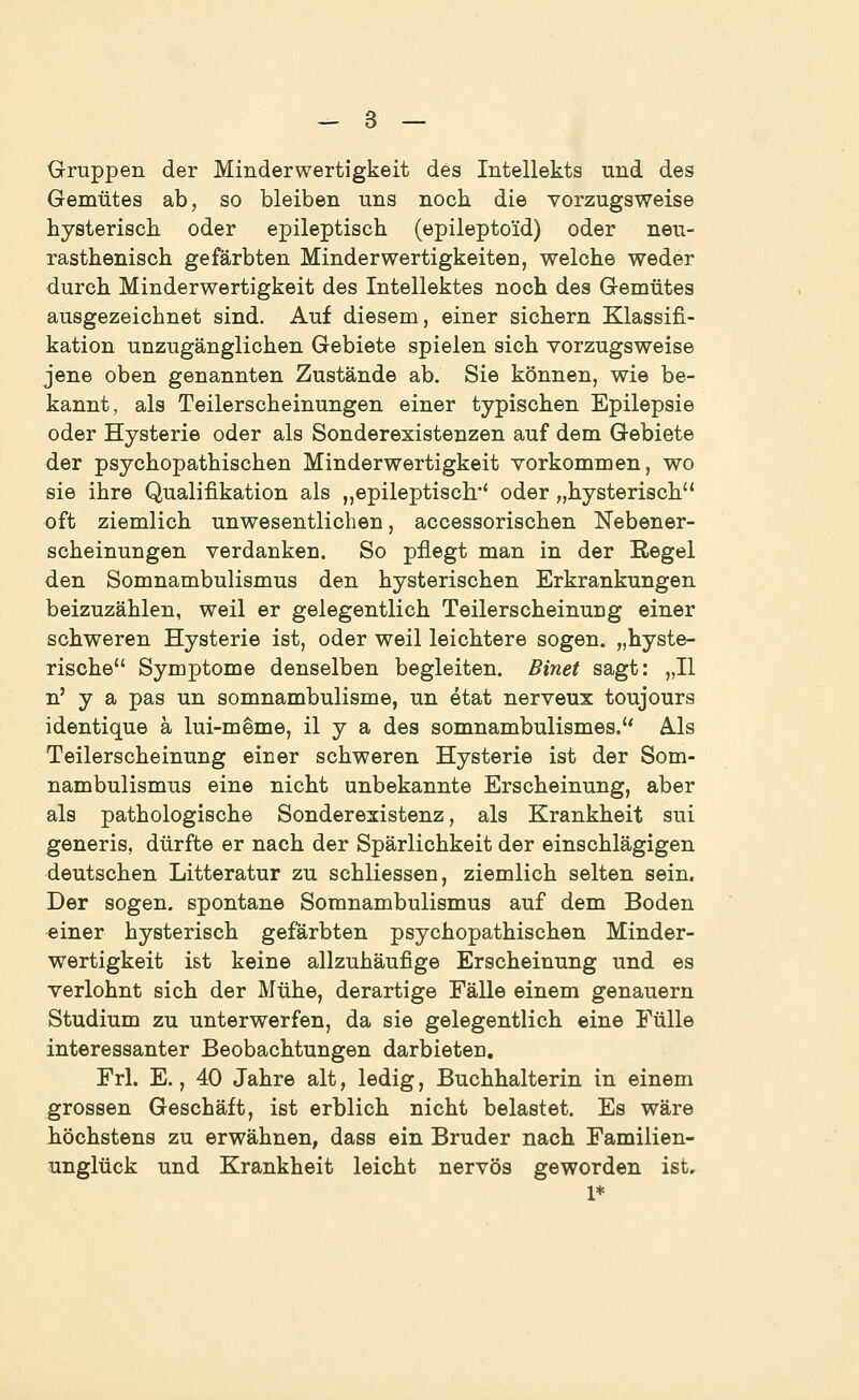 Gruppen der Minderwertigkeit des Intellekts und des Gemütes ab, so bleiben uns noch die vorzugsweise hysterisch oder epileptisch (epilepto'id) oder neu- rasthenisch gefärbten Minderwertigkeiten, welche weder durch Minderwertigkeit des Intellektes noch des Gemütes ausgezeichnet sind. Auf diesem, einer sichern Klassifi- kation unzugänglichen Gebiete spielen sich vorzugsweise jene oben genannten Zustände ab. Sie können, wie be- kannt, als Teilerscheinungen einer typischen Epilepsie oder Hysterie oder als Sonderexistenzen auf dem Gebiete der psychopathischen Minderwertigkeit vorkommen, wo sie ihre Qualifikation als „epileptisch' oder „hysterisch oft ziemlich unwesentlichen, accessorischen Nebener- scheinungen verdanken. So pflegt man in der Regel den Somnambulismus den hysterischen Erkrankungen beizuzählen, weil er gelegentlich Teilerscheinung einer schweren Hysterie ist, oder weil leichtere sogen, „hyste- rische Symptome denselben begleiten. Binet sagt: „II n' y a pas un somnambulisme, un etat nerveux toujours identique ä lui-meme, il y a des somnambulismes. Ä.ls Teilerscheinung einer schweren Hysterie ist der Som- nambulismus eine nicht unbekannte Erscheinung, aber als pathologische Sonderexistenz, als Krankheit sui generis, dürfte er nach der Spärlichkeit der einschlägigen deutschen Litteratur zu schliessen, ziemlich selten sein. Der sogen, spontane Somnambulismus auf dem Boden ^iner hysterisch gefärbten psychopathischen Minder- wertigkeit ist keine allzuhäufige Erscheinung und es verlohnt sich der Mühe, derartige Fälle einem genauem Studium zu unterwerfen, da sie gelegentlich eine Fülle interessanter Beobachtungen darbieten. Frl. E., 40 Jahre alt, ledig, Buchhalterin in einem grossen Geschäft, ist erblich nicht belastet. Es wäre höchstens zu erwähnen, dass ein Bruder nach Familien- unglück und Krankheit leicht nervös geworden ist. 1*