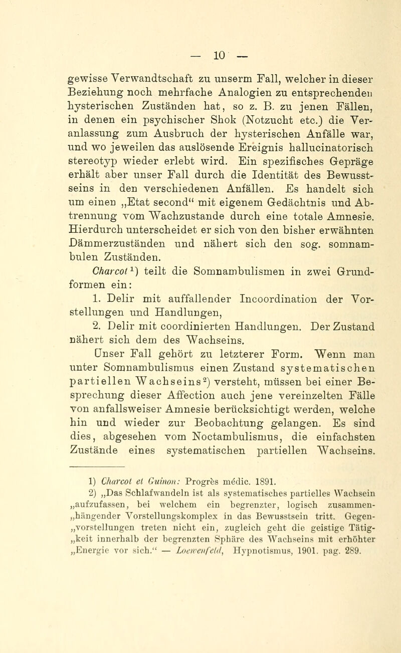 gewisse Verwandtschaft zu unserm Fall, welcher in dieser Beziehung noch mehrfache Analogien zu entsprechenden hysterischen Zuständen hat, so z. B. zu jenen Fällen, in denen ein psychischer Shok (Notzucht etc.) die Ver- anlassung zum Ausbruch der hysterischen Anfälle war, und wo jeweilen das auslösende Ereignis hallucinatorisch stereotyp wieder erlebt wird. Ein spezifisches Gepräge erhält aber unser Fall durch die Identität des Bewusst- seins in den verschiedenen Anfällen. Es handelt sich um einen ,,Etat second mit eigenem Gedächtnis und Ab- trennung vom Wachzustande durch eine totale Amnesie. Hierdurch unterscheidet er sich von den bisher erwähnten Dämmerzuständen und nähert sich den sog. somnam- bulen Zuständen. Charcot ^) teilt die Somnambulismen in zwei Grund- formen ein: 1. Delir mit auffallender Incoordination der Vor- stellungen und Handlungen, 2. Delir mit coordinierten Handlungen. Der Zustand nähert sich dem des Wachseins. unser Fall gehört zu letzterer Form. Wenn man unter Somnambulismus einen Zustand systematischen partiellen Wachseins2) versteht, müssen bei einer Be- sprechung dieser Affection auch jene vereinzelten Fälle von anfallsweiser Amnesie berücksichtigt werden, welche hin und wieder zur Beobachtung gelangen. Es sind dies, abgesehen vom Noctambulismus, die einfachsten Zustände eines systematischen partiellen Wachseins. 1) Charcot et Guinon: Progrfes mödic. 1891. 2) „Das Schlafwandeln ist als systematisches partielles Wachsein „aufzufassen, bei welchem ein begrenzter, logisch zusammen- „hilngender Vorstellungskomplex in das Bewusstsein tritt. Gegen- „vorstellungen treten nicht ein, zugleich geht die geistige Tätig- „keit innerhalb der begrenzten Sphäre des Wachseins mit erhöhter „Energie vor sich. — Locirciifcld, Hypuotismus, 1901. pag. 289.