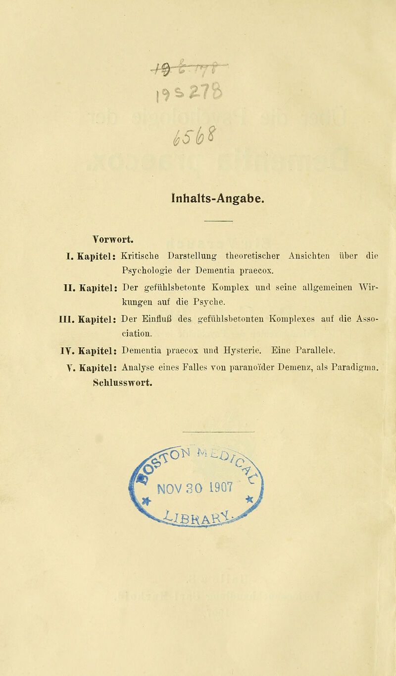 Inhalts-Angabe. Yorwort. I. Eapitel: Kritische Darstellung theoretischer Ausichten liber die Psychologie der Dementia praecox. II. Kapitel: Der gefulilsbetonte Komplex und seine allgemeinen Wir- kungen auf die Psyche. III. Kapitel: Der EinfluB des geflihlsbetonten Komplexes auf die Asso- ciation. IV. Kapitel: Dementia praecox und Hysteric. Eine Parallele. Y. Kapitel; Analyse eiues Falles von paranoider Demenz, als Paradigma. Sehlusswort.