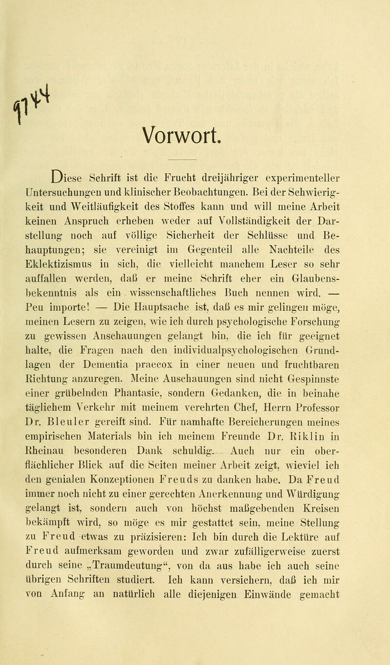 Vorwort. Diese Schrift ist die Frucht dreijahriger experimenteller Untersuchung-en und kliuischer Beobachtungen. Bei der Schwierig- keit und Weitlaufigkeit des Stoflfes kann und will nieine Arbeit keinen Ansprucli erbeben weder auf Vollstandigkeit der Dar- stellung noch auf vollige Sicherheit der ScblUsse und Be- hauptungen; sie vereinigt im Gegenteil alle Nachteile des Eklektizismus in sicb, die vielleicht mancbem Leser so sehr auffallen werden, dafi er meine Schrift eher ein Glaubens- bekenntnis als ein wissenschaftliches Buch nennen wii'd, — Pen iniporte! — Die Hauptsacbe ist, dafi es mir gelingen moge, meinen Lesern zu zeigen, wie ich durch psjchologiscbe Forschung zu gewissen Anschauungen gelangt bin, die ich fiir geeignet halte, die Fragen nach den individualpsychologischen Grund- lagen der Dementia praecox in einer neuen und fruchtbaren Richtung anzuregen. Meine Anschauungen sind nicht Gespinnste einer griibelnden Phantasie, sondern Gedanken, die in beinahe taglichem Verkehr mit meinem verehrten Chef, Herrn Professor Dr. Bleuler gereift sind. Fiir namhafte Bereicherungen meines empirischen Materials bin ich meinem Freunde Dr. Riklin in Rheinau besonderen Dank schuldig. Auch nur ein ober- flachlicher Blick auf die Seiten meiner Arbeit zeigt, wieviel ich den genialen Konzeptionen Freuds zu danken babe. Da Freud immer noch nicht zu einer gerechten Anerkennung und Wlirdigung gelangt ist, sondern auch von hochst mafigebenden Kreisen bekampft wird, so moge es mir gestattet sein, meine Stellung zu Freud etwas zu prazisieren: Ich bin durch die Lektiire auf Freud aufmerksam geworden und zwar zufalligerweise zuerst durch seine „Traumdeutung, von da aus babe ich auch seine iibrigen Schriften studiert. Ich kann versichern, daB ich mir von Anfang an natiirlich alle diejenigen Einwande gemacht