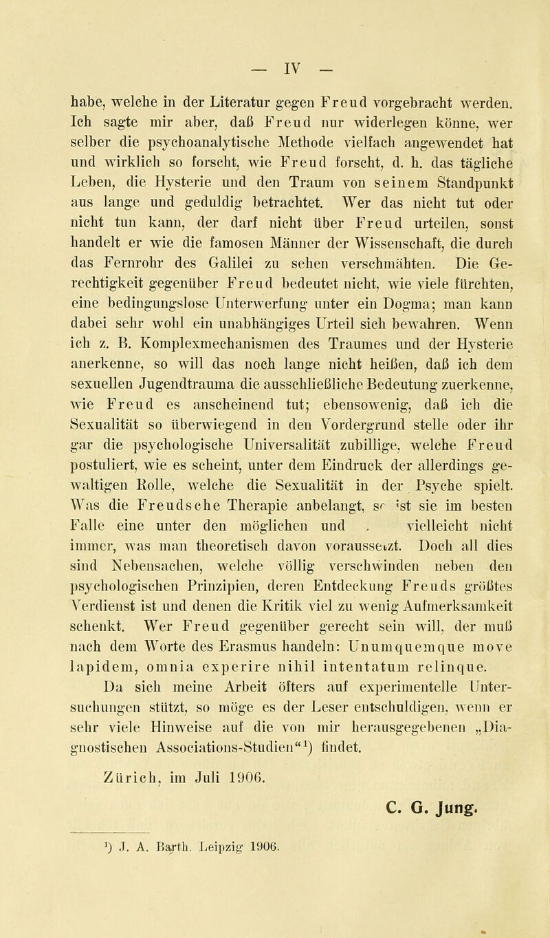 — IV - habe, welche in der Literatur gegen Freud vorgebracht werden, Ich sag-te mir aber, dafi Freud nur widerlegen konne, wer selber die psychoanalytische Methode vielfacb angewendet hat und wirklich so forscht, wie Freud forscht, d. h. das taglicbe Leben, die Hysterie und den Traum von seinem Standpunkt aus lange und geduldig betrachtet. Wer das nicbt tut oder nicht tun kann, der darf nicht liber Freud urteilen, sonst liandelt er wie die famosen Manner der Wissenschaft, die durch das Fernrobr des Galilei zu seben verschmahten. Die Ge- rechtig-keit gegentiber Freud bedeutet nicht, wie viele fiirchten, eine bedingungslose Unterwerfung uuter ein Dogma; man kann dabei sehr wohl ein unabhangiges Urteil sich bewahren. Wenn ich z. B. Komplexmechanismen des Traumes und der Hysterie auerkenne, so will das noch lange nicht heifien, dafi ich dem sexuellen Jugendtrauma die ausschlieBliche Bedeutung zuerkenne, wie Freud es anseheinend tut; ebensowenig, dafi ich die Sexualitat so llberwiegend in den Vordergrund stelle oder ihr gar die psychologische Universalitat zubillige, welche Freud postuliert, wie es scheint, unter dem Eindruck der allerdings ge- waltigen Rolle, welche die Sexualitat in der Psyche spielt. Was die Freudsche Therapie anbelangt, S'~ 'st sie im besteu Falle eine unter den moglichen und . vielleicht nicht immer, was man theoretisch davon voraussetzt. Doch all dies sind Nebensaclien, welche vollig verschwinden neben den psychologischen Prinzipien, deren Entdeckung Freuds groBtes Yerdienst ist und denen die Kritik viel zu wenig Aufmerksamkeit schenkt. Wer Freud gegeniiber gerecht sein will, der muI3 nach dem Worte des Erasmus handeln: Unumquemque move lapidem, omnia experire nihil intentatum relinque. Da sich meine Arbeit ofters auf experimentelle Unter- suchungen stiitzt, so moge es der Leser entschuldigen, wenn er sehr viele Hinweise auf die von mir herausgegebenen „Dia- gnostischen Associations-Studien^) findet. Zurich, ira Juli 190G. C. G. Jung.