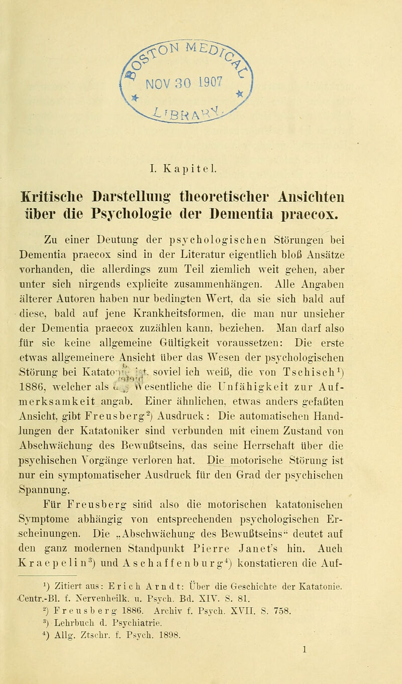 Kritisclie Darstellimg- tlieoretisclier Ansicliten iiber die Psycliologie cler Dementia praecox. Zu einer Deutung- der psycholog-ischen Storung-en bei Dementia praecox sind in der Literatur eigentlich blofi AusJitze vorhanden, die allerdings zimi Teil ziemlich weit gehen, aber unter sich nirgeuds explicite zusammenliang-en. Alle Ang-aben alterer Autoren baben nur bedingten Wert, da sie sich bald auf diese, bald auf jene Krankbeitsformen. die man nur unsicher der Dementia praecox zuziihlen kann, bezieben. Man darf also iiir sie keine allg-emeine Giiltig-keit voraussetzen: Die erste etwas allgemeinere Ansicbt iiber das Wesen der psjchologiscben Storung bei Katatoi'v • ;t. soviel ich weifi, die von Tschisch^) 1886, welcber als u ^5 VVesentlicbe die Unfahigkeit zur Auf- merksamkeit angab. Einer ahnlichen, etwas anders gefafiten Ansicbt, gibt Freusberg-) Ausdruck: Die automatiscben Hand- Jungen der Katatoniker sind verbunden niit einem Zustand von Abschvracbung des Bevsaifitseins, das seine Herrscbaft iiber die psycbiscben Vorgauge verloren hat. Die motorische Storung ist nur ein symptomatischer Ausdruck fiir den Grad der psycbiscben Spannung. Ftir Freusberg sind also die motorischen katatonischen Symptome abhangig von entsprechenden psychologischen Er- scheinuugen. Die ,.Abschwachung des Bewufitseins deutet auf den ganz modernen Standpunkt Pierre Janet's bin. Auch K r a e p e 1 i n ^) und A s c h a f f e n b u r g'') konstatieren die Auf- 1) Zitiertaus: Erich Arndt: Uber die Geschichte der Katatonie. -Centr.-Bl. f. Nervenlieilk. u. Psych. Bd. XIV. S. 81. 2) Freusberg 1886. Archiv f. Psych. XYII. S. 758. *) Lehrbuch d. Psychiatrie. 4 Allg. Ztschr. f. Psych. 1898. 1