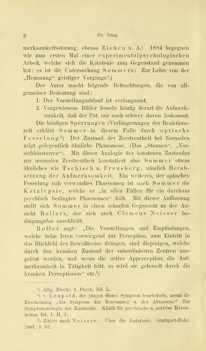 merksamkeitsstorung-, ebenso Ziehen u. A.: 1894 beg-egnen wir zum ersten Mai einer experimentalpsychologischen Arbeit, welche sich die Katatonie zum Gegeustand genommen hat: es ist die Untersuchiing- S o m m e r's: Znr Lehre von der „Hemmnng geistiger Vorgang-e^.) Der Autor macht folgende Betrachtungen, die von all- g-emeiner Bedeiitung sind: 1. Der Vorstelluugsablanf ist verlangsamt. 2. Yorgewiesene Bilder fessehi haufig derart die Anfmerk- samkeit, dafi der Pat. niir noch schwer davon loskommt. Die hanfigen Sperrungen (Verlangerungen der Realdions- zeit erklart S o m m e r in diesem Falle durch o p t i s c h e F ess eliing,) Der Zustand der Zerstreutheit bei Normalen zeigt gelegentlich ahnliche Phanomeue. (Das ,,Staunen, „Vor- sichhinstarren). Mit dieser Analogie des Ivatatonen Zustandes zur normalen Zerstreutheit konstatiert also S o m m e r etwas ahuliches wie Tschisch u. Freusberg, namlich Herab- setzung der Aufmerksamkeit. Ein weiteres, der optischen Fesselung nah verwandtes Phaenomen ist nach S o m m e r die Katalepsie, welche er „in alien Fallen fiir ein durchaus psychisch bedingtes Phaenomen halt. Mit dieser Auffassung stellt sich S o m m e r in einen scharfen Gegensatz zu der An- sicht R,011 er's, der sich auch Clemens Neisser be- dingungslos anschliefit. Roller sagt: „Die Vorstellungen und Empfindungen^ welche beim Irren vorwiegend zur Perception, zum Eintritt in das Blickfeld des BewuBtseius draugen, sind diejenigen, welche durch den kranken Zustand der subordinierten Zentren aus- gelost werden, und wenn die active Apperception, die Auf- merksamkeit in Tittigkeit tritt, so wird sie gefesselt durch die kranken Perceptionen etc.^) 1) AUg. Ztsclir. f. Psycli. Bel. L. -) V. Le lip old, der jiingst dieses Symptom bearbeitete, uennt die* Erscheinuug- „das Symptom der BenenniTng n. des Abtasteus. Zur Symptomatologie der Katatonie. Klinik fiir psycliische u. nervose Krauk- heiten Bd. I, H. 1. 2) Zitiert nach Neisser: tJber die Katatonie. Stuttgart-Enke.. 1887. S. 61.