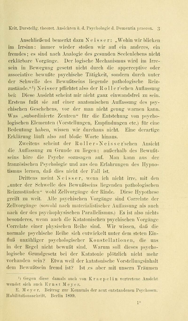 Anscliliefiend bemerkt clazii N e i s s e r: „ Wohin wir blicken im Irrsinn: immer wieder stoBeii wir auf ein anderes, ein fremdes; es sind nacli Analogie des gesunden Seelenlebens nicht erklarbare Vorgange. Der logische Mecbanismus wird im Irre- sein in Beweguiig gesetzt nicbt durcb die apperceptive oder associative bewuBte psycbische Tatigkeit, sondern durcb unter der Scbwelle des Bewufitseiiis liegende pathologische Reiz- zustande.^) Neisser pflicbtet also der R 011 e r'schen Auffassung bei: Diese Ansicht scbeiut mir nicbt ganz einwandsfrei zii sein. Erstens fufit sie auf einer anatoniiscben Auffassung des psy- cbiscben Gescbebens, vor der man nicbt genug warueu kann. Was „subordinierte Zentren flir die Entstebung von psycbo- logiscben Elementen (Vorstellungen, Empfinduugen etc.) flir eine Bedeutung baben, wissen wir durcbaus nicbt. Eine derartige Erklarung lauft also auf blofie Worte binaus. Zweitens scbeint der Roller-Neisser'scben Ansicbt die Auffassung zu Grunde zu liegen: auSerbalb des Bewufit- seins bore die Psycbe sozusagen auf. Man kann aus der franzosiscben Psycbologie und aus den Erfabrungen des Hypno- tismus lernen, dafi dies nicbt der Fall ist. Drittens meint jSTeisser; wenn icb nicbt irre, mit den „anter der Scbwelle des BewuBtseins liegenden patbologiscben Reizzustanden- wobl Zellvorgange der Rinde. Diese Hypotbese greift zu weit. Alle psycbischen Vorgange sind Correlate der Zellvorgange (sowobl nacb materialistiscber Auffassung als aucb nacb der des psycbopbysiscben Parallelismus.) Es ist also nicbts besonderes, wenn aucb die Katatoniscben psycbiscben Vorgange Correlate einer pbysiscben Reibe sind. Wir wissen, dafi die normale psycbiscbe Reibe sicb eutwickelt unter dem steten Ein- flufi unzabliger psycbologiscber Konstellationen, die uns in der Regel nicbt bewufit sind. Warum soil dieses psycbo- logiscbe Grundgesetz bei der Katatonie pltitzlicb nicbt mebr vorbanden sein? Etwa well der katatoniscbe Vorstellungsinbalt dem Bewufitsein fremd ist? Ist .es aber mit unsern Traumeu ^) Gegeu diese dainals aucli von Kraepelin vertreteue Ansicht weudet sich auch Ernst Meyer. E. 31 e y e r. Beiti-ag zur Keuntuis der acnt entstaudeneu Psychosen. Habilitationsschi-ift. Berlin 1899. 1*