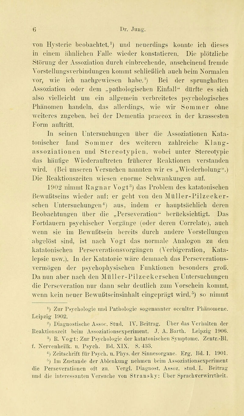 von Hysterie beobaclitet. ^) unci neuerdings konnte ich dieses in einem ahnlichen Falle wieder konstatieren. Die plotzliche Stoning der Assoziation diircli einbrechende, anscheiuend fremde Yorstellungsverbindungen kommt sehliefilich auch beim Normalen vor, wie ich nachgewiesen habe.^) Bei der sprunghaften Assoziation oder dem „patliologisclien Einfall dilrfte es sich also vielleicht um ein allgemein verbreitetes psychologiscbes Phanomen bandeln, das allerdings, wie wir Sonimer ohne weiteres zngeben. bei der Dementia praecox in der krassesten Porm auftritt. In seinen Untersuchungen ilber die Assoziationen Kata- tonischer fand Sommer des weitereu zalilreicbe Klang- assoziationen mid Stereotypien, wo bei unter Stereotypie das hanfige Wiederauitreten frliherer Realitioneu verstanden wird. (Bei unseren Versuchen nannten wir es „Wiederlioluug.) Die Reaktionszeiten wiesen enorme Schwankungen auf. 1902 nimmt Ragnar Vogt^) das Problem des katatonisclien Bewufitseins wieder auf: er gebt von den Miiller-Pilzecker- schen Untersuchungen*) aus, indem er hauptsachlich deren Beobachtungen liber die jjPerseveration-' berlicksichtigt. Das Fortdauern psychischer Vorgange (oder deren Correlate), auch weun sie im Bewufitsein bereits durch andere Vorstellungen abgelost sind, ist nach Yogt das normale Analogon zu den katatonischen Perseverationsvorgangen (Verbigeration, Kata- lepsie usw.). In der Katatonie ware demnach das Perseverations- vermogen der psychophjsischen Fuuktionen besonders grofi. Da nun aber nach den Miiller-Pilzeckerschen Untersuchungen die Perseveration nur dann sehr deutlich zum Yorscheiu kommt, w^eun kein neuer BewuBtseinsinhalt eingepragt wird,^) so nimmt 1) Zur Psychologie uud Patliologie sogenanuter occulter Phanomeue. Leipzig 1902. '■^) Diaguostisclie Assoc. .Stud. IV. Beitrag. Uber das Verhalteu der Reaktionszeit beim Assoziationsexperiment. J. A. Bartli. Leipzig 1906. ^) R. Vogt: Zur Psycliologie der katatonischen Symi^tome. Zeutr.-Bl. f. Nervenheilk. u. Psycli. Bd. XIX. S. 433. *) Zeitsclirift flir Psych, u. Phys. der Sinnesorgane. Erg. Bd. 1. 1901. °) Im Zustaude der Ablenkung uehmeu beim Assoziationsexperiment die PerseA'erationen oft zu. Vergl. Diagnost. Assoz. stud. I. Beitrag uud die interessanten Versuche von Strausky: Uber Sprachverwirrtheit.